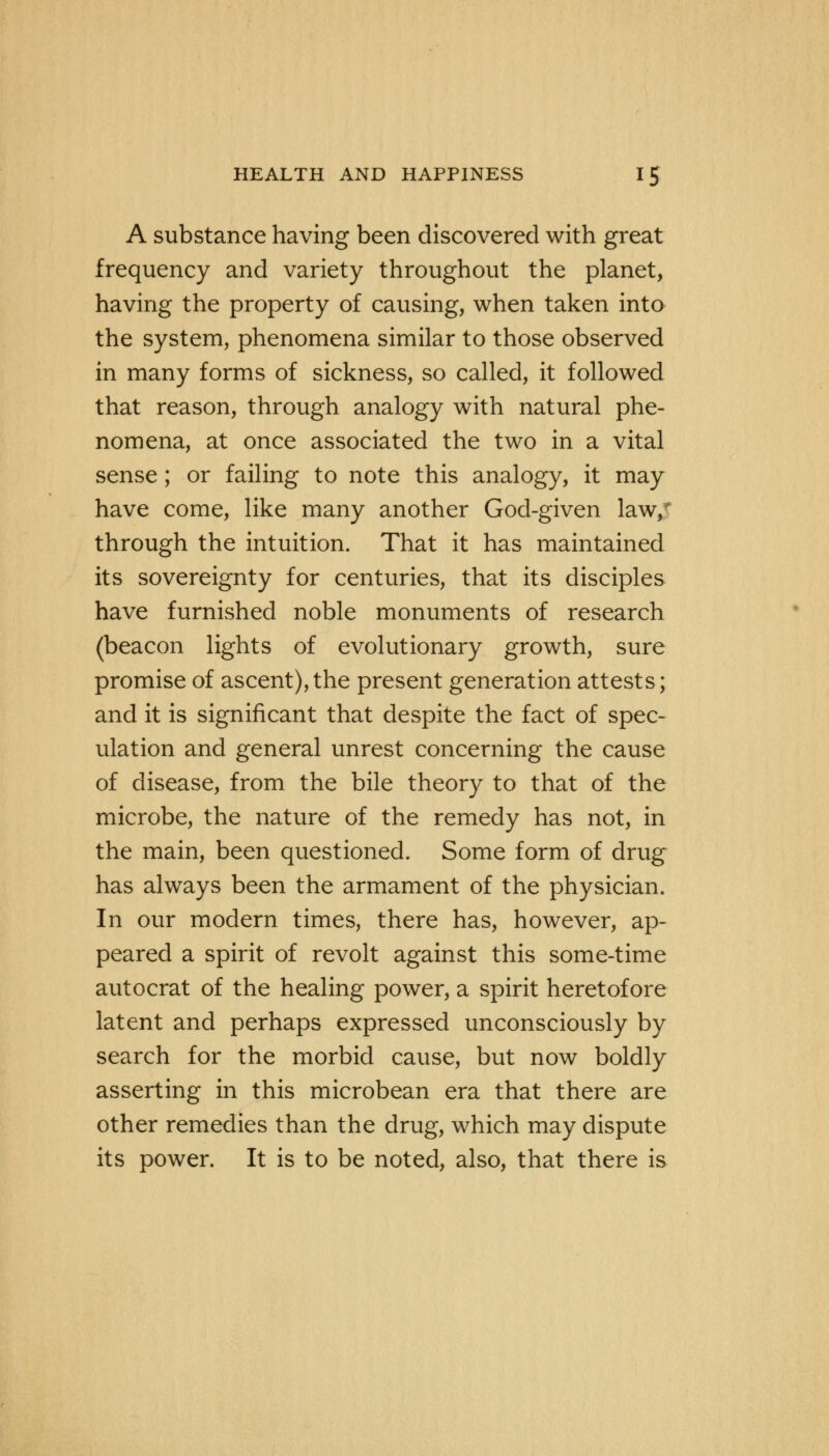 A substance having been discovered with great frequency and variety throughout the planet, having the property of causing, when taken into the system, phenomena similar to those observed in many forms of sickness, so called, it followed that reason, through analogy with natural phe- nomena, at once associated the two in a vital sense ; or failing to note this analogy, it may have come, like many another God-given law, through the intuition. That it has maintained its sovereignty for centuries, that its disciples have furnished noble monuments of research (beacon lights of evolutionary growth, sure promise of ascent),the present generation attests; and it is significant that despite the fact of spec- ulation and general unrest concerning the cause of disease, from the bile theory to that of the microbe, the nature of the remedy has not, in the main, been questioned. Some form of drug has always been the armament of the physician. In our modern times, there has, however, ap- peared a spirit of revolt against this some-time autocrat of the healing power, a spirit heretofore latent and perhaps expressed unconsciously by search for the morbid cause, but now boldly asserting in this microbean era that there are other remedies than the drug, which may dispute its power. It is to be noted, also, that there is