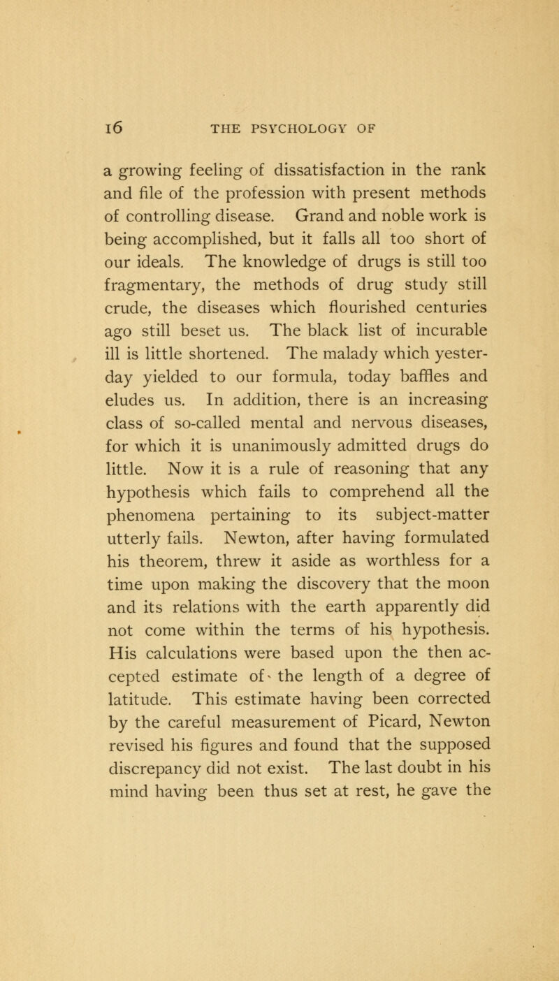 a growing feeling of dissatisfaction in the rank and file of the profession with present methods of controlling disease. Grand and noble work is being accomplished, but it falls all too short of our ideals. The knowledge of drugs is still too fragmentary, the methods of drug study still crude, the diseases which flourished centuries ago still beset us. The black list of incurable ill is little shortened. The malady which yester- day yielded to our formula, today baffles and eludes us. In addition, there is an increasing class of so-called mental and nervous diseases, for which it is unanimously admitted drugs do little. Now it is a rule of reasoning that any hypothesis which fails to comprehend all the phenomena pertaining to its subject-matter utterly fails. Newton, after having formulated his theorem, threw it aside as worthless for a time upon making the discovery that the moon and its relations with the earth apparently did not come within the terms of his hypothesis. His calculations were based upon the then ac- cepted estimate of - the length of a degree of latitude. This estimate having been corrected by the careful measurement of Picard, Newton revised his figures and found that the supposed discrepancy did not exist. The last doubt in his mind having been thus set at rest, he gave the