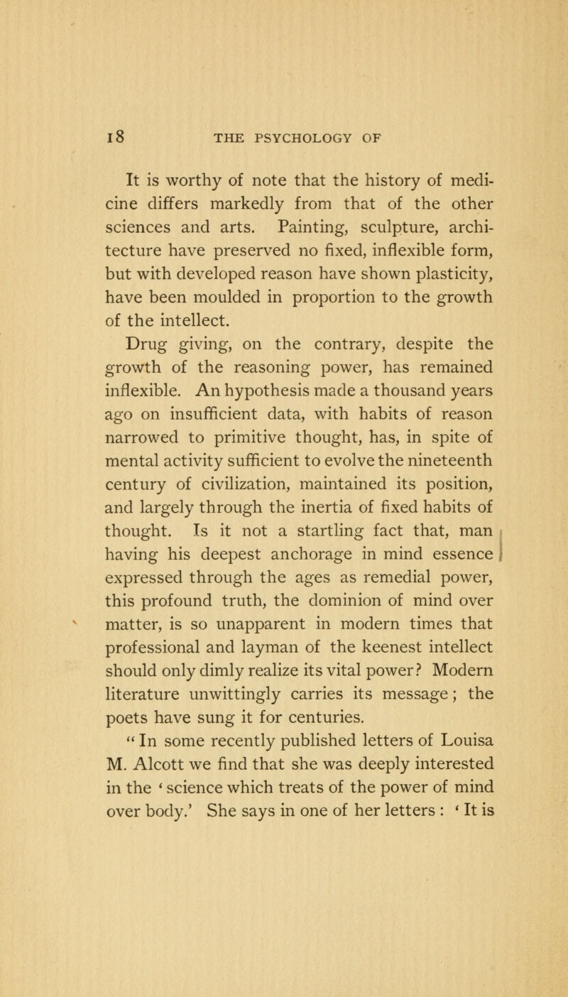 It is worthy of note that the history of medi- cine differs markedly from that of the other sciences and arts. Painting, sculpture, archi- tecture have preserved no fixed, inflexible form, but with developed reason have shown plasticity, have been moulded in proportion to the growth of the intellect. Drug giving, on the contrary, despite the growth of the reasoning power, has remained inflexible. An hypothesis made a thousand years ago on insufficient data, with habits of reason narrowed to primitive thought, has, in spite of mental activity sufficient to evolve the nineteenth century of civilization, maintained its position, and largely through the inertia of fixed habits of thought. Is it not a startling fact that, man having his deepest anchorage in mind essence j expressed through the ages as remedial power, this profound truth, the dominion of mind over matter, is so unapparent in modern times that professional and layman of the keenest intellect should only dimly realize its vital power? Modern literature unwittingly carries its message; the poets have sung it for centuries.  In some recently published letters of Louisa M. Alcott we find that she was deeply interested in the i science which treats of the power of mind over body.' She says in one of her letters : * It is