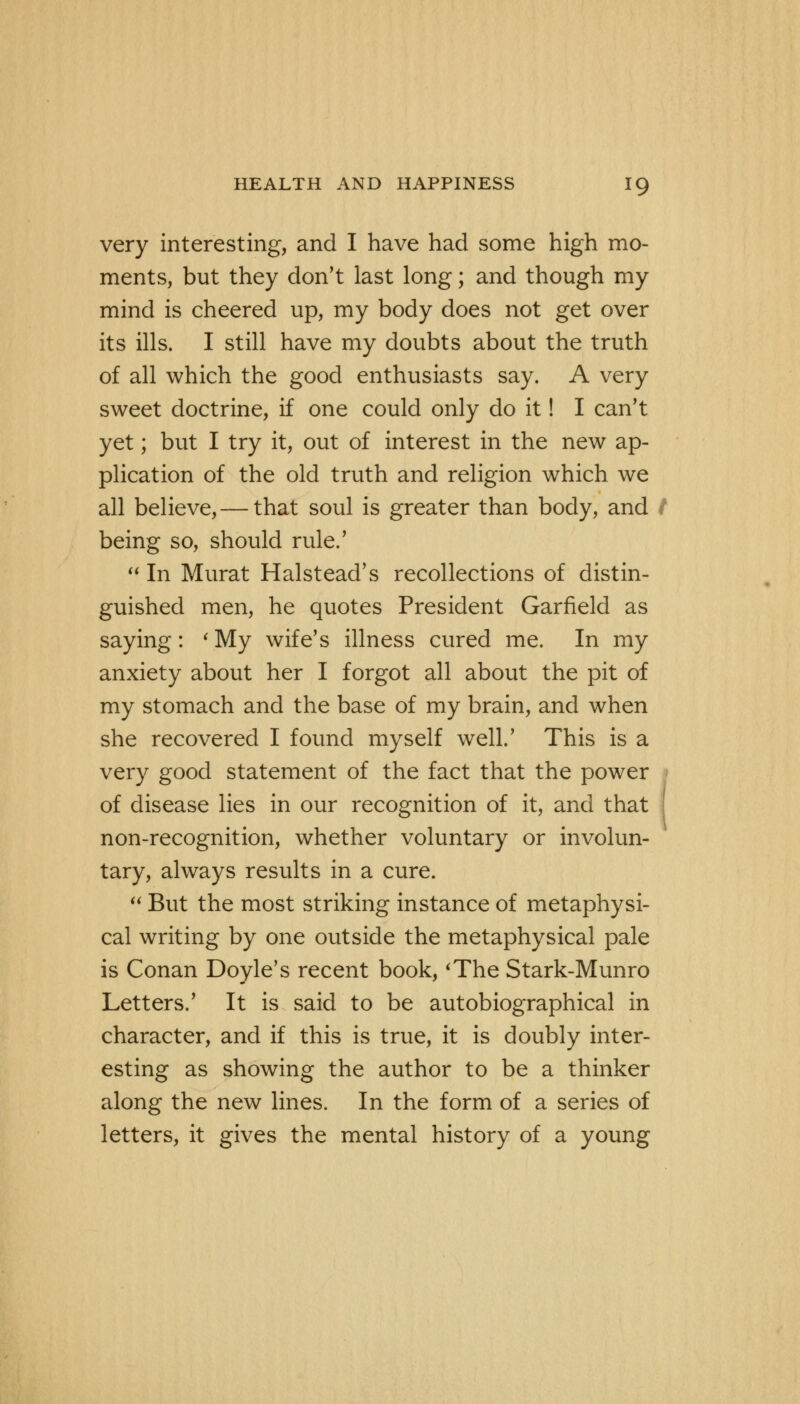 very interesting, and I have had some high mo- ments, but they don't last long; and though my mind is cheered up, my body does not get over its ills. I still have my doubts about the truth of all which the good enthusiasts say. A very sweet doctrine, if one could only do it! I can't yet; but I try it, out of interest in the new ap- plication of the old truth and religion which we all believe, — that soul is greater than body, and / being so, should rule.'  In Murat Halstead's recollections of distin- guished men, he quotes President Garfield as saying: 'My wife's illness cured me. In my anxiety about her I forgot all about the pit of my stomach and the base of my brain, and when she recovered I found myself well.' This is a very good statement of the fact that the power of disease lies in our recognition of it, and that non-recognition, whether voluntary or involun- tary, always results in a cure.  But the most striking instance of metaphysi- cal writing by one outside the metaphysical pale is Conan Doyle's recent book, 'The Stark-Munro Letters.' It is said to be autobiographical in character, and if this is true, it is doubly inter- esting as showing the author to be a thinker along the new lines. In the form of a series of letters, it gives the mental history of a young