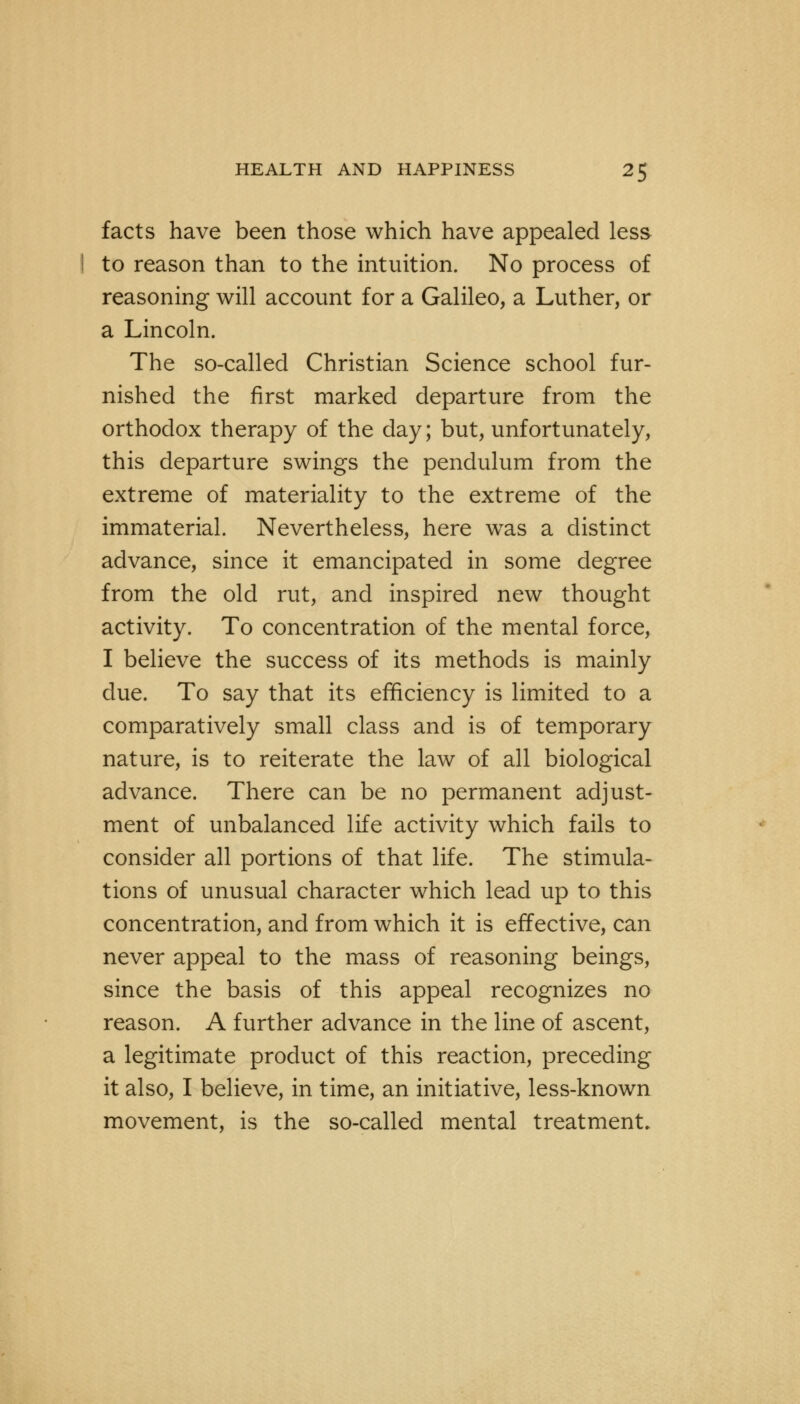 facts have been those which have appealed less to reason than to the intuition. No process of reasoning will account for a Galileo, a Luther, or a Lincoln. The so-called Christian Science school fur- nished the first marked departure from the orthodox therapy of the day; but, unfortunately, this departure swings the pendulum from the extreme of materiality to the extreme of the immaterial. Nevertheless, here was a distinct advance, since it emancipated in some degree from the old rut, and inspired new thought activity. To concentration of the mental force, I believe the success of its methods is mainly due. To say that its efficiency is limited to a comparatively small class and is of temporary nature, is to reiterate the law of all biological advance. There can be no permanent adjust- ment of unbalanced life activity which fails to consider all portions of that life. The stimula- tions of unusual character which lead up to this concentration, and from which it is effective, can never appeal to the mass of reasoning beings, since the basis of this appeal recognizes no reason. A further advance in the line of ascent, a legitimate product of this reaction, preceding it also, I believe, in time, an initiative, less-known movement, is the so-called mental treatment.