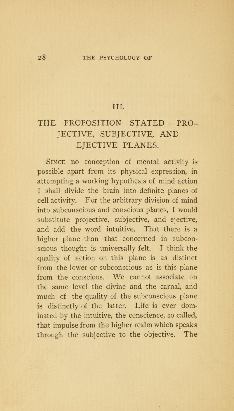 III. THE PROPOSITION STATED — PRO- JECTIVE, SUBJECTIVE, AND EJECTIVE PLANES. Since no conception of mental activity is possible apart from its physical expression, in attempting a working hypothesis of mind action I shall divide the brain into definite planes of cell activity. For the arbitrary division of mind into subconscious and conscious planes, I would substitute projective, subjective, and ejective, and add the word intuitive. That there is a higher plane than that concerned in subcon- scious thought is universally felt. I think the quality of action on this plane is as distinct from the lower or subconscious as is this plane from the conscious. We cannot associate on the same level the divine and the carnal, and much of the quality of the subconscious plane is distinctly of the latter. Life is ever dom- inated by the intuitive, the conscience, so called, that impulse from the higher realm which speaks through the subjective to the objective. The