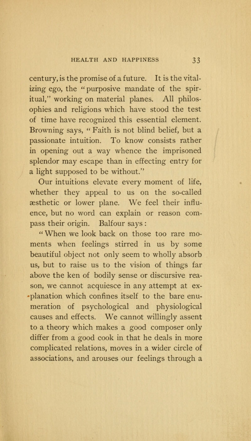 century, is the promise of a future. It is the vital- izing ego, the  purposive mandate of the spir- itual, working on material planes. All philos- ophies and religions which have stood the test of time have recognized this essential element. Browning says,  Faith is not blind belief, but a passionate intuition. To know consists rather in opening out a way whence the imprisoned splendor may escape than in effecting entry for a light supposed to be without. Our intuitions elevate every moment of life, whether they appeal to us on the so-called aesthetic or lower plane. We feel their influ- ence, but no word can explain or reason com- pass their origin. Balfour says :  When we look back on those too rare mo- ments when feelings stirred in us by some beautiful object not only seem to wholly absorb us, but to raise us to the vision of things far above the ken of bodily sense or discursive rea- son, we cannot acquiesce in any attempt at ex- planation which confines itself to the bare enu- meration of psychological and physiological causes and effects. We cannot willingly assent to a theory which makes a good composer only differ from a good cook in that he deals in more complicated relations, moves in a wider circle of associations, and arouses our feelings through a