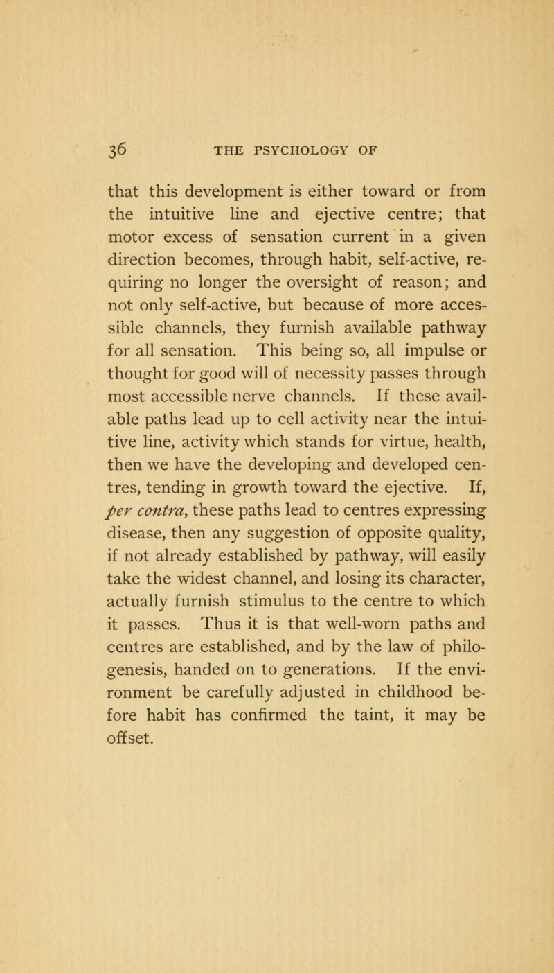 that this development is either toward or from the intuitive line and ejective centre; that motor excess of sensation current in a given direction becomes, through habit, self-active, re- quiring no longer the oversight of reason; and not only self-active, but because of more acces- sible channels, they furnish available pathway for all sensation. This being so, all impulse or thought for good will of necessity passes through most accessible nerve channels. If these avail- able paths lead up to cell activity near the intui- tive line, activity which stands for virtue, health, then we have the developing and developed cen- tres, tending in growth toward the ejective. If, per contra, these paths lead to centres expressing disease, then any suggestion of opposite quality, if not already established by pathway, will easily take the widest channel, and losing its character, actually furnish stimulus to the centre to which it passes. Thus it is that well-worn paths and centres are established, and by the law of philo- genesis, handed on to generations. If the envi- ronment be carefully adjusted in childhood be- fore habit has confirmed the taint, it may be offset.