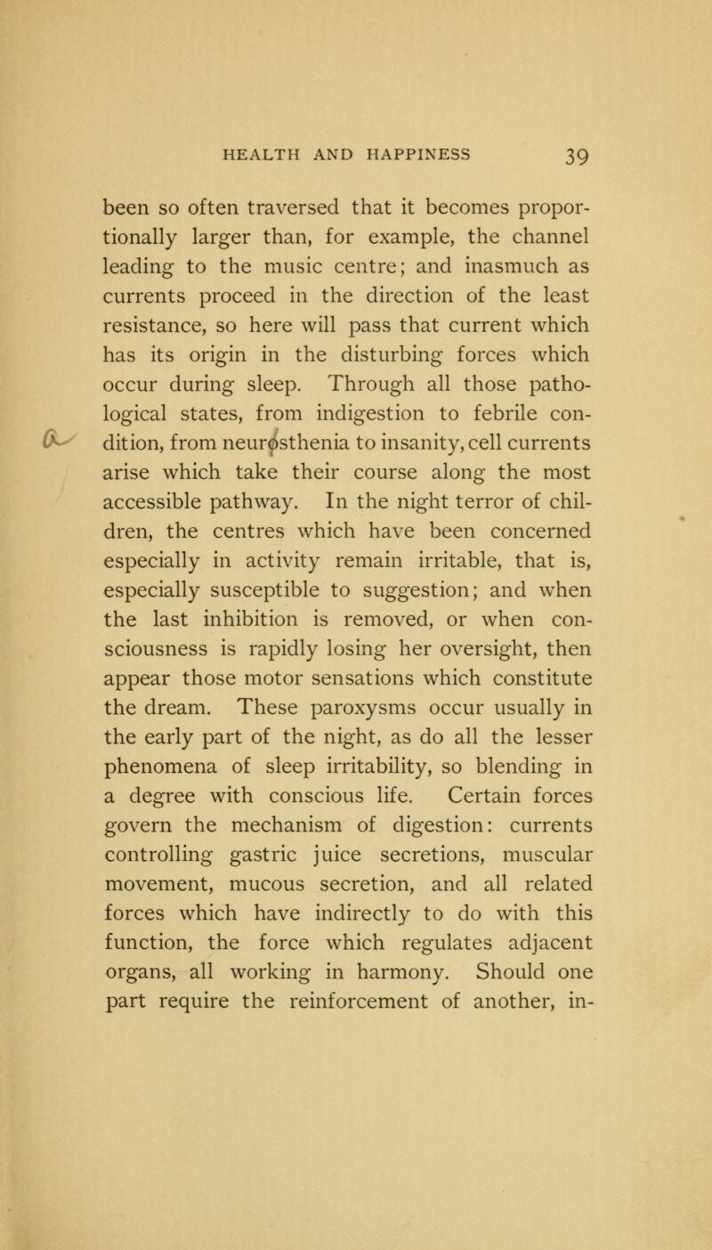 been so often traversed that it becomes propor- tionally larger than, for example, the channel leading to the music centre; and inasmuch as currents proceed in the direction of the least resistance, so here will pass that current which has its origin in the disturbing forces which occur during sleep. Through all those patho- logical states, from indigestion to febrile con- dition, from neurasthenia to insanity, cell currents arise which take their course along the most accessible pathway. In the night terror of chil- dren, the centres which have been concerned especially in activity remain irritable, that is, especially susceptible to suggestion; and when the last inhibition is removed, or when con- sciousness is rapidly losing her oversight, then appear those motor sensations which constitute the dream. These paroxysms occur usually in the early part of the night, as do all the lesser phenomena of sleep irritability, so blending in a degree with conscious life. Certain forces govern the mechanism of digestion: currents controlling gastric juice secretions, muscular movement, mucous secretion, and all related forces which have indirectly to do with this function, the force which regulates adjacent organs, all working in harmony. Should one part require the reinforcement of another, in-