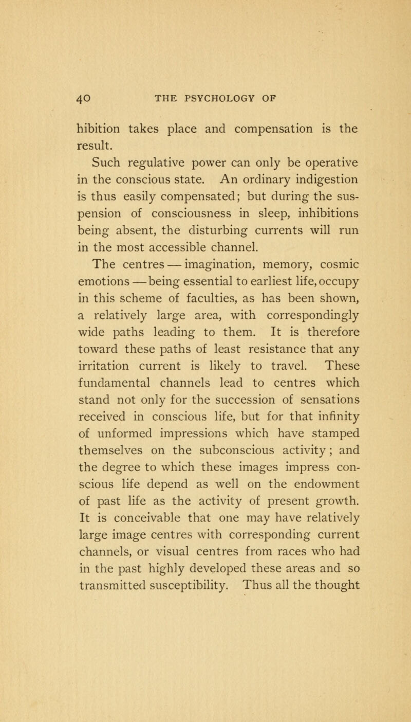 hibition takes place and compensation is the result. Such regulative power can only be operative in the conscious state. An ordinary indigestion is thus easily compensated; but during the sus- pension of consciousness in sleep, inhibitions being absent, the disturbing currents will run in the most accessible channel. The centres — imagination, memory, cosmic emotions —being essential to earliest life, occupy in this scheme of faculties, as has been shown, a relatively large area, with correspondingly wide paths leading to them. It is therefore toward these paths of least resistance that any irritation current is likely to travel. These fundamental channels lead to centres which stand not only for the succession of sensations received in conscious life, but for that infinity of unformed impressions which have stamped themselves on the subconscious activity; and the degree to which these images impress con- scious life depend as well on the endowment of past life as the activity of present growth. It is conceivable that one may have relatively large image centres with corresponding current channels, or visual centres from races who had in the past highly developed these areas and so transmitted susceptibility. Thus all the thought