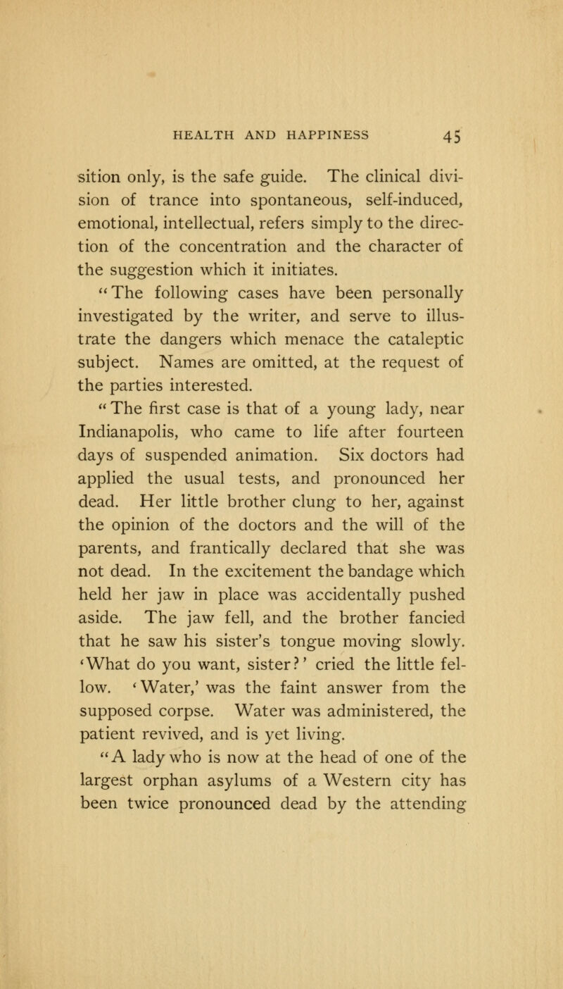 sition only, is the safe guide. The clinical divi- sion of trance into spontaneous, self-induced, emotional, intellectual, refers simply to the direc- tion of the concentration and the character of the suggestion which it initiates. The following cases have been personally investigated by the writer, and serve to illus- trate the dangers which menace the cataleptic subject. Names are omitted, at the request of the parties interested.  The first case is that of a young lady, near Indianapolis, who came to life after fourteen days of suspended animation. Six doctors had applied the usual tests, and pronounced her dead. Her little brother clung to her, against the opinion of the doctors and the will of the parents, and frantically declared that she was not dead. In the excitement the bandage which held her jaw in place was accidentally pushed aside. The jaw fell, and the brother fancied that he saw his sister's tongue moving slowly. 'What do you want, sister?' cried the little fel- low. 'Water/ was the faint answer from the supposed corpse. Water was administered, the patient revived, and is yet living. A lady who is now at the head of one of the largest orphan asylums of a Western city has been twice pronounced dead by the attending