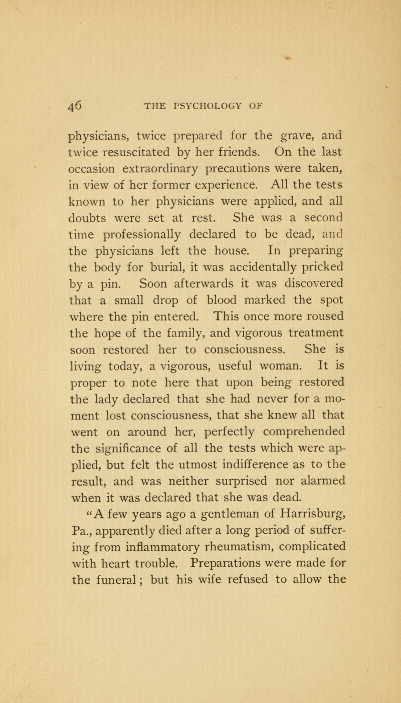 physicians, twice prepared for the grave, and twice resuscitated by her friends. On the last occasion extraordinary precautions were taken, in view of her former experience. All the tests known to her physicians were applied, and all doubts were set at rest. She was a second time professionally declared to be dead, and the physicians left the house. In preparing the body for burial, it was accidentally pricked by a pin. Soon afterwards it was discovered that a small drop of blood marked the spot where the pin entered. This once more roused the hope of the family, and vigorous treatment soon restored her to consciousness. She is living today, a vigorous, useful woman. It is proper to note here that upon being restored the lady declared that she had never for a mo- ment lost consciousness, that she knew all that went on around her, perfectly comprehended the significance of all the tests which were ap- plied, but felt the utmost indifference as to the result, and was neither surprised nor alarmed when it was declared that she was dead. A few years ago a gentleman of Harrisburg, Pa., apparently died after a long period of suffer- ing from inflammatory rheumatism, complicated with heart trouble. Preparations were made for the funeral; but his wife refused to allow the