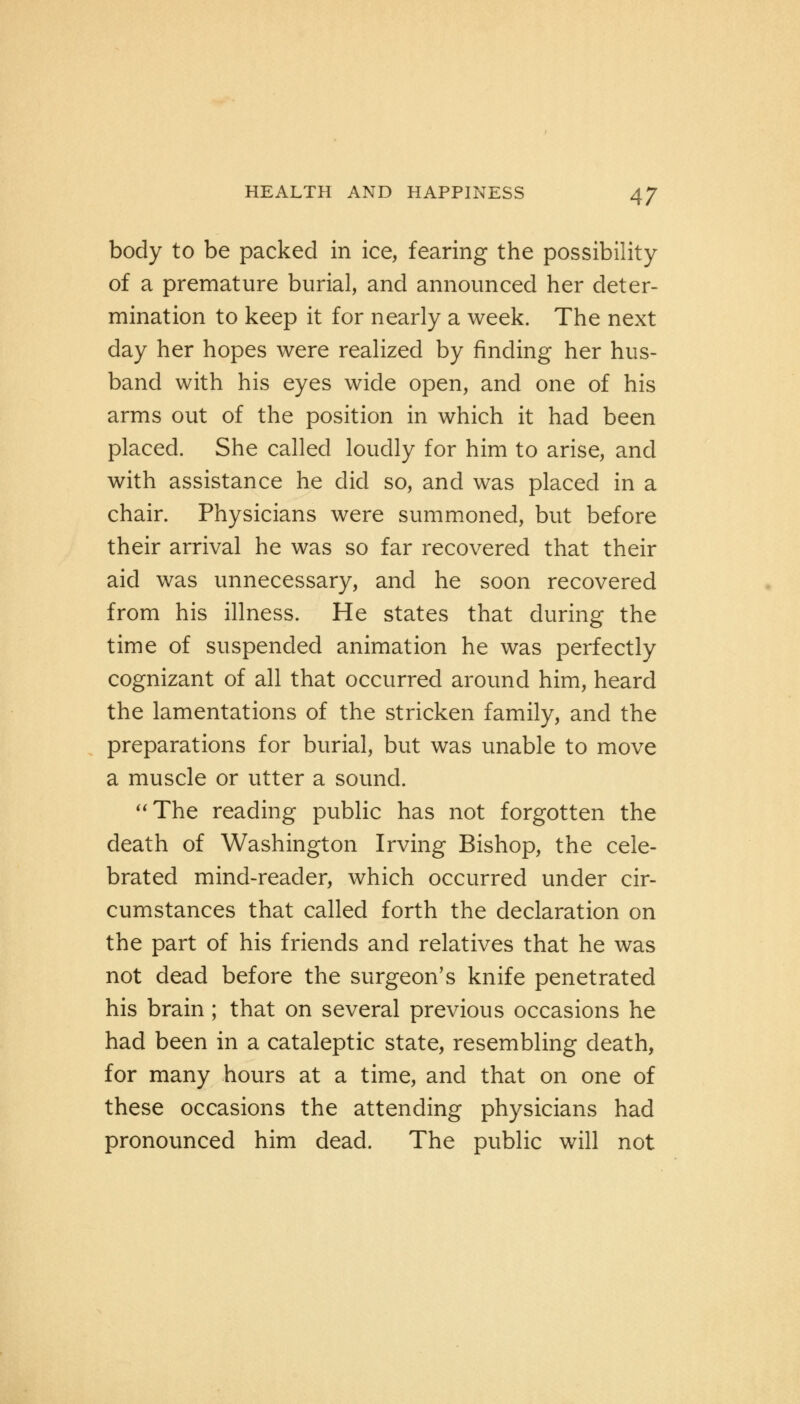 body to be packed in ice, fearing the possibility of a premature burial, and announced her deter- mination to keep it for nearly a week. The next day her hopes were realized by finding her hus- band with his eyes wide open, and one of his arms out of the position in which it had been placed. She called loudly for him to arise, and with assistance he did so, and was placed in a chair. Physicians were summoned, but before their arrival he was so far recovered that their aid was unnecessary, and he soon recovered from his illness. He states that during the time of suspended animation he was perfectly cognizant of all that occurred around him, heard the lamentations of the stricken family, and the preparations for burial, but was unable to move a muscle or utter a sound. The reading public has not forgotten the death of Washington Irving Bishop, the cele- brated mind-reader, which occurred under cir- cumstances that called forth the declaration on the part of his friends and relatives that he was not dead before the surgeon's knife penetrated his brain; that on several previous occasions he had been in a cataleptic state, resembling death, for many hours at a time, and that on one of these occasions the attending physicians had pronounced him dead. The public will not