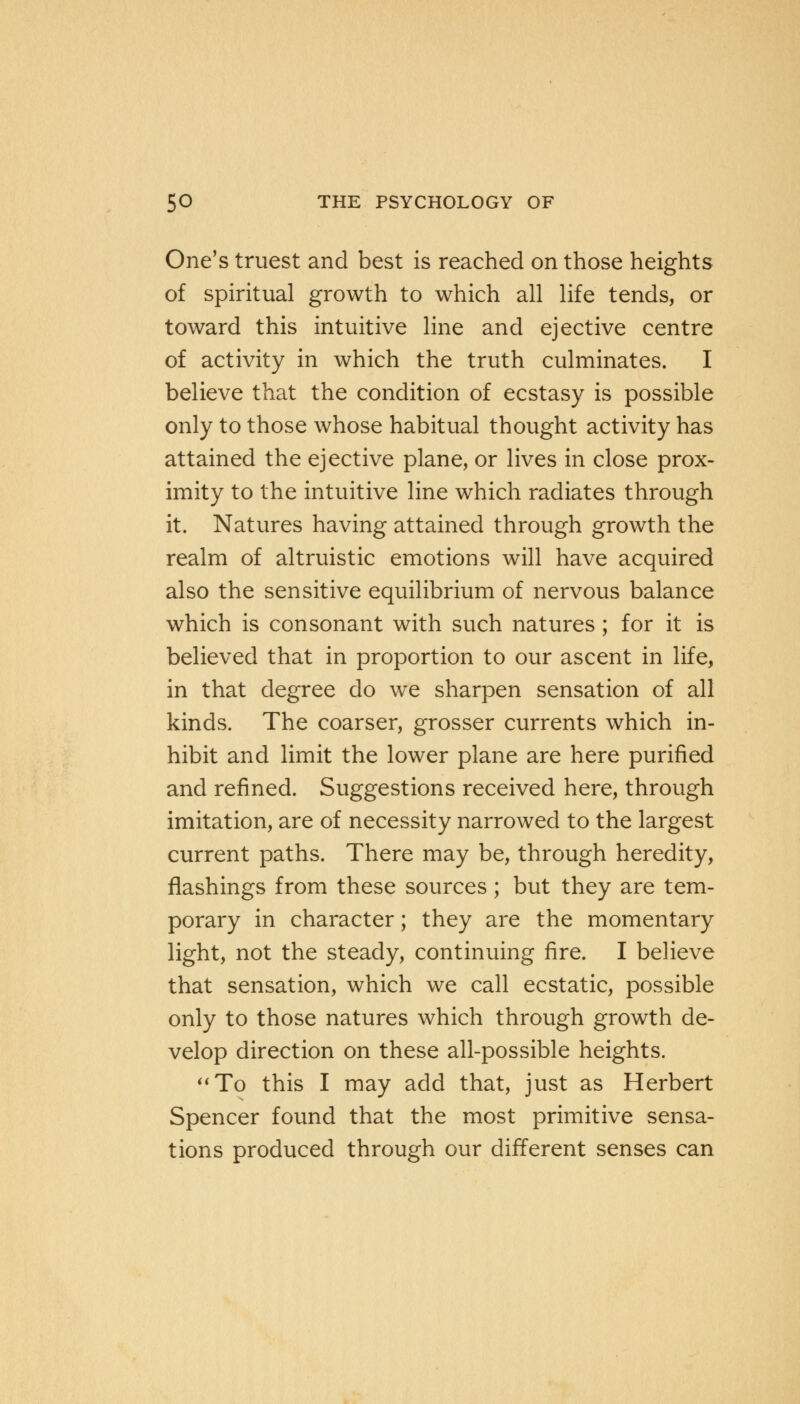 One's truest and best is reached on those heights of spiritual growth to which all life tends, or toward this intuitive line and ejective centre of activity in which the truth culminates. I believe that the condition of ecstasy is possible only to those whose habitual thought activity has attained the ejective plane, or lives in close prox- imity to the intuitive line which radiates through it. Natures having attained through growth the realm of altruistic emotions will have acquired also the sensitive equilibrium of nervous balance which is consonant with such natures ; for it is believed that in proportion to our ascent in life, in that degree do we sharpen sensation of all kinds. The coarser, grosser currents which in- hibit and limit the lower plane are here purified and refined. Suggestions received here, through imitation, are of necessity narrowed to the largest current paths. There may be, through heredity, flashings from these sources; but they are tem- porary in character; they are the momentary light, not the steady, continuing fire. I believe that sensation, which we call ecstatic, possible only to those natures which through growth de- velop direction on these all-possible heights. To this I may add that, just as Herbert Spencer found that the most primitive sensa- tions produced through our different senses can