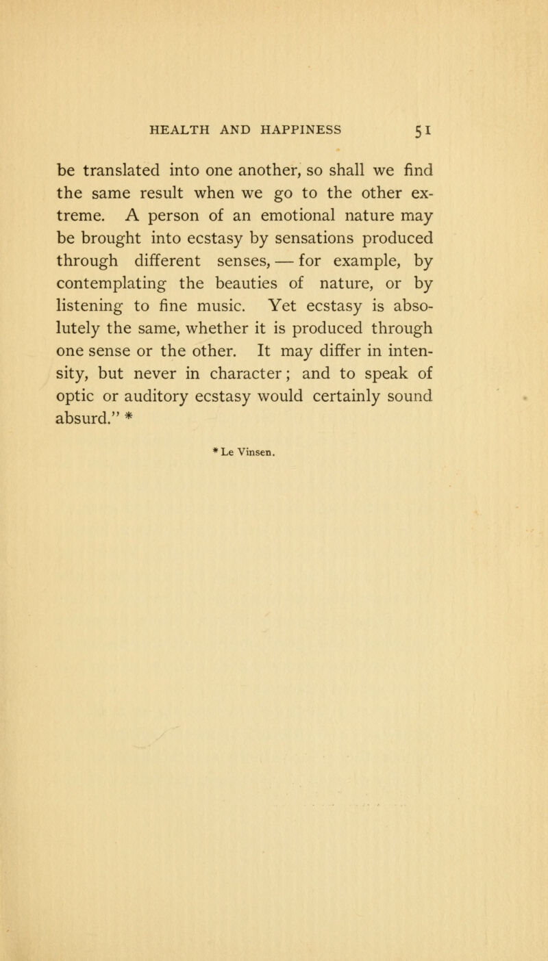 be translated into one another, so shall we find the same result when we go to the other ex- treme. A person of an emotional nature may- be brought into ecstasy by sensations produced through different senses, — for example, by- contemplating the beauties of nature, or by- listening to fine music. Yet ecstasy is abso- lutely the same, whether it is produced through one sense or the other. It may differ in inten- sity, but never in character; and to speak of optic or auditory ecstasy would certainly sound absurd. * *Le Vinsen.