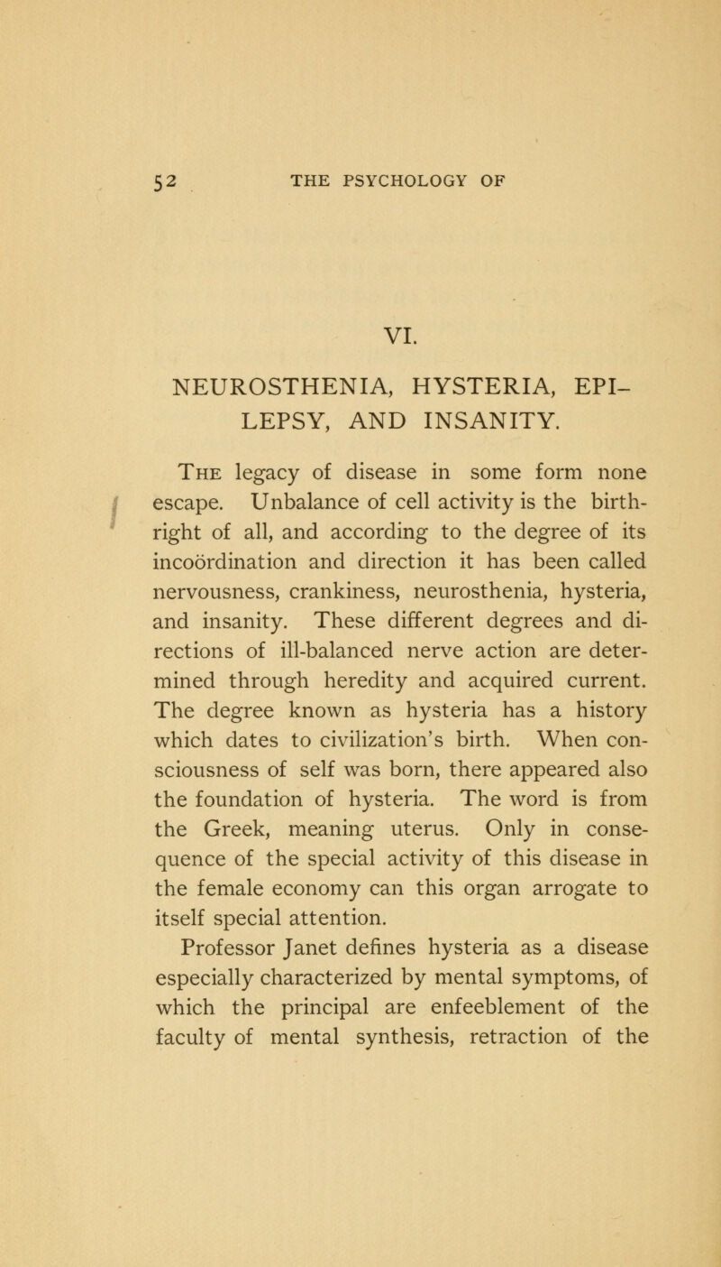 VI. NEUROSTHENIA, HYSTERIA, EPI- LEPSY, AND INSANITY. The legacy of disease in some form none escape. Unbalance of cell activity is the birth- right of all, and according to the degree of its incoordination and direction it has been called nervousness, crankiness, neurosthenia, hysteria, and insanity. These different degrees and di- rections of ill-balanced nerve action are deter- mined through heredity and acquired current. The degree known as hysteria has a history which dates to civilization's birth. When con- sciousness of self was born, there appeared also the foundation of hysteria. The word is from the Greek, meaning uterus. Only in conse- quence of the special activity of this disease in the female economy can this organ arrogate to itself special attention. Professor Janet defines hysteria as a disease especially characterized by mental symptoms, of which the principal are enfeeblement of the faculty of mental synthesis, retraction of the