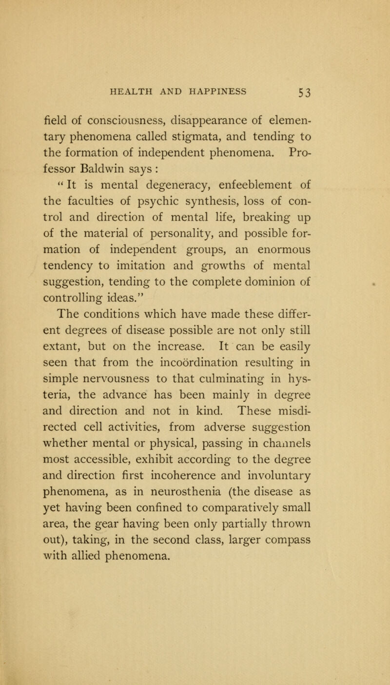 field of consciousness, disappearance of elemen- tary phenomena called stigmata, and tending to the formation of independent phenomena. Pro- fessor Baldwin says :  It is mental degeneracy, enfeeblement of the faculties of psychic synthesis, loss of con- trol and direction of mental life, breaking up of the material of personality, and possible for- mation of independent groups, an enormous tendency to imitation and growths of mental suggestion, tending to the complete dominion of controlling ideas. The conditions which have made these differ- ent degrees of disease possible are not only still extant, but on the increase. It can be easily seen that from the incoordination resulting in simple nervousness to that culminating in hys- teria, the advance has been mainly in degree and direction and not in kind. These misdi- rected cell activities, from adverse suggestion whether mental or physical, passing in channels most accessible, exhibit according to the degree and direction first incoherence and involuntary phenomena, as in neurosthenia (the disease as yet having been confined to comparatively small area, the gear having been only partially thrown out), taking, in the second class, larger compass with allied phenomena.