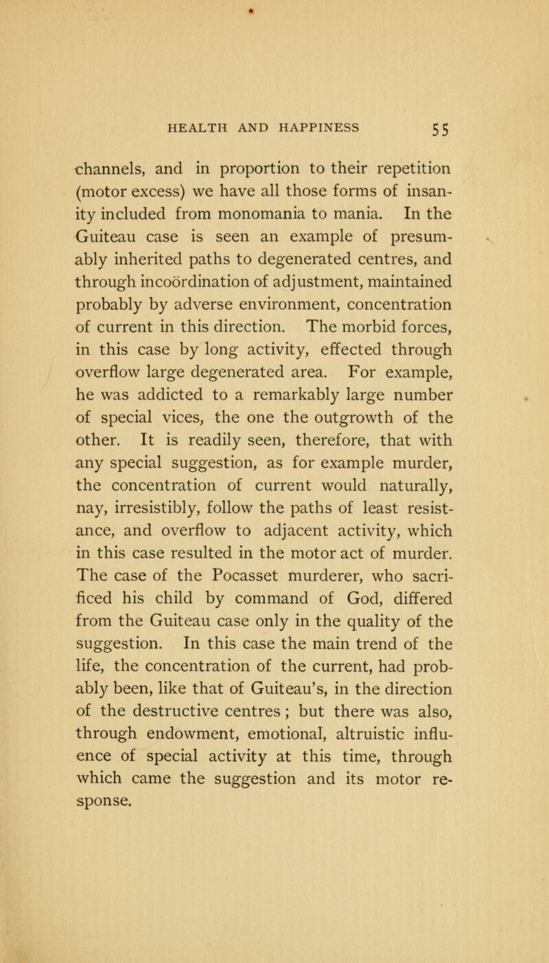 channels, and in proportion to their repetition (motor excess) we have all those forms of insan- ity included from monomania to mania. In the Guiteau case is seen an example of presum- ably inherited paths to degenerated centres, and through incoordination of adjustment, maintained probably by adverse environment, concentration of current in this direction. The morbid forces, in this case by long activity, effected through overflow large degenerated area. For example, he was addicted to a remarkably large number of special vices, the one the outgrowth of the other. It is readily seen, therefore, that with any special suggestion, as for example murder, the concentration of current would naturally, nay, irresistibly, follow the paths of least resist- ance, and overflow to adjacent activity, which in this case resulted in the motor act of murder. The case of the Pocasset murderer, who sacri- ficed his child by command of God, differed from the Guiteau case only in the quality of the suggestion. In this case the main trend of the life, the concentration of the current, had prob- ably been, like that of Guiteau's, in the direction of the destructive centres; but there was also, through endowment, emotional, altruistic influ- ence of special activity at this time, through which came the suggestion and its motor re- sponse.
