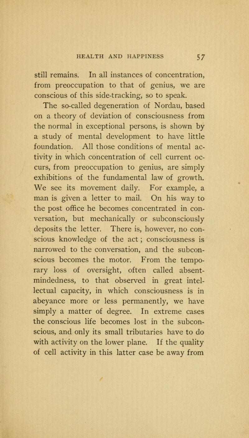still remains. In all instances of concentration, from preoccupation to that of genius, we are conscious of this side-tracking, so to speak. The so-called degeneration of Nordau, based on a theory of deviation of consciousness from the normal in exceptional persons, is shown by a study of mental development to have little foundation. All those conditions of mental ac- tivity in which concentration of cell current oc- curs, from preoccupation to genius, are simply exhibitions of the fundamental law of growth. We see its movement daily. For example, a man is given a letter to mail. On his way to the post office he becomes concentrated in con- versation, but mechanically or subconsciously deposits the letter. There is, however, no con- scious knowledge of the act; consciousness is narrowed to the conversation, and the subcon- scious becomes the motor. From the tempo- rary loss of oversight, often called absent- mindedness, to that observed in great intel- lectual capacity, in which consciousness is in abeyance more or less permanently, we have simply a matter of degree. In extreme cases the conscious life becomes lost in the subcon- scious, and only its small tributaries have to do with activity on the lower plane. If the quality of cell activity in this latter case be away from