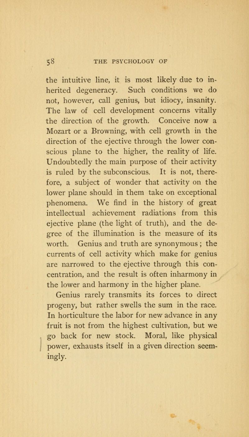 the intuitive line, it is most likely due to in- herited degeneracy. Such conditions we do not, however, call genius, but idiocy, insanity. The law of cell development concerns vitally the direction of the growth. Conceive now a Mozart or a Browning, with cell growth in the direction of the ejective through the lower con- scious plane to the higher, the reality of life. Undoubtedly the main purpose of their activity is ruled by the subconscious. It is not, there- fore, a subject of wonder that activity on the lower plane should in them take on exceptional phenomena. We find in the history of great intellectual achievement radiations from this ejective plane (the light of truth), and the de- gree of the illumination is the measure of its worth. Genius and truth are synonymous ; the currents of cell activity which make for genius are narrowed to the ejective through this con- centration, and the result is often inharmony in the lower and harmony in the higher plane. Genius rarely transmits its forces to direct progeny, but rather swells the sum in the race. In horticulture the labor for new advance in any fruit is not from the highest cultivation, but we go back for new stock. Moral, like physical power, exhausts itself in a given direction seem- ingly.