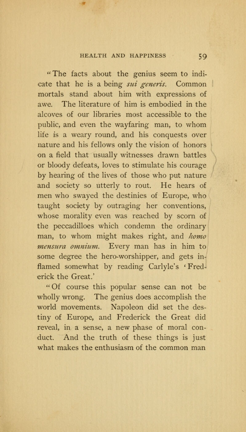 The facts about the genius seem to indi- cate that he is a being sui generis. Common mortals stand about him with expressions of awe. The literature of him is embodied in the alcoves of our libraries most accessible to the public, and even the wayfaring man, to whom life is a weary round, and his conquests over nature and his fellows only the vision of honors on a field that usually witnesses drawn battles or bloody defeats, loves to stimulate his courage by hearing of the lives of those who put nature and society so utterly to rout. He hears of men who swayed the destinies of Europe, who taught society by outraging her conventions, whose morality even was reached by scorn of the peccadilloes which condemn the ordinary man, to whom might makes right, and homo mensttra omnium. Every man has in him to some degree the hero-worshipper, and gets in- flamed somewhat by reading Carlyle's ' Fred- erick the Great.'  Of course this popular sense can not be wholly wrong. The genius does accomplish the world movements. Napoleon did set the des- tiny of Europe, and Frederick the Great did reveal, in a sense, a new phase of moral con- duct. And the truth of these things is just what makes the enthusiasm of the common man