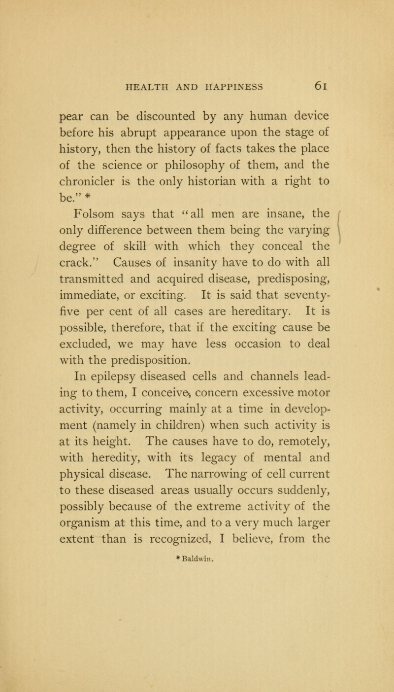 pear can be discounted by any human device before his abrupt appearance upon the stage of history, then the history of facts takes the place of the science or philosophy of them, and the chronicler is the only historian with a right to be. * Folsom says that all men are insane, the only difference between them being the varying degree of skill with which they conceal the crack. Causes of insanity have to do with all transmitted and acquired disease, predisposing, immediate, or exciting. It is said that seventy- five per cent of all cases are hereditary. It is possible, therefore, that if the exciting cause be excluded, we may have less occasion to deal with the predisposition. In epilepsy diseased cells and channels lead- ing to them, I conceive*, concern excessive motor activity, occurring mainly at a time in develop- ment (namely in children) when such activity is at its height. The causes have to do, remotely, with heredity, with its legacy of mental and physical disease. The narrowing of cell current to these diseased areas usually occurs suddenly, possibly because of the extreme activity of the organism at this time, and to a very much larger extent than is recognized, I believe, from the * Baldwin.