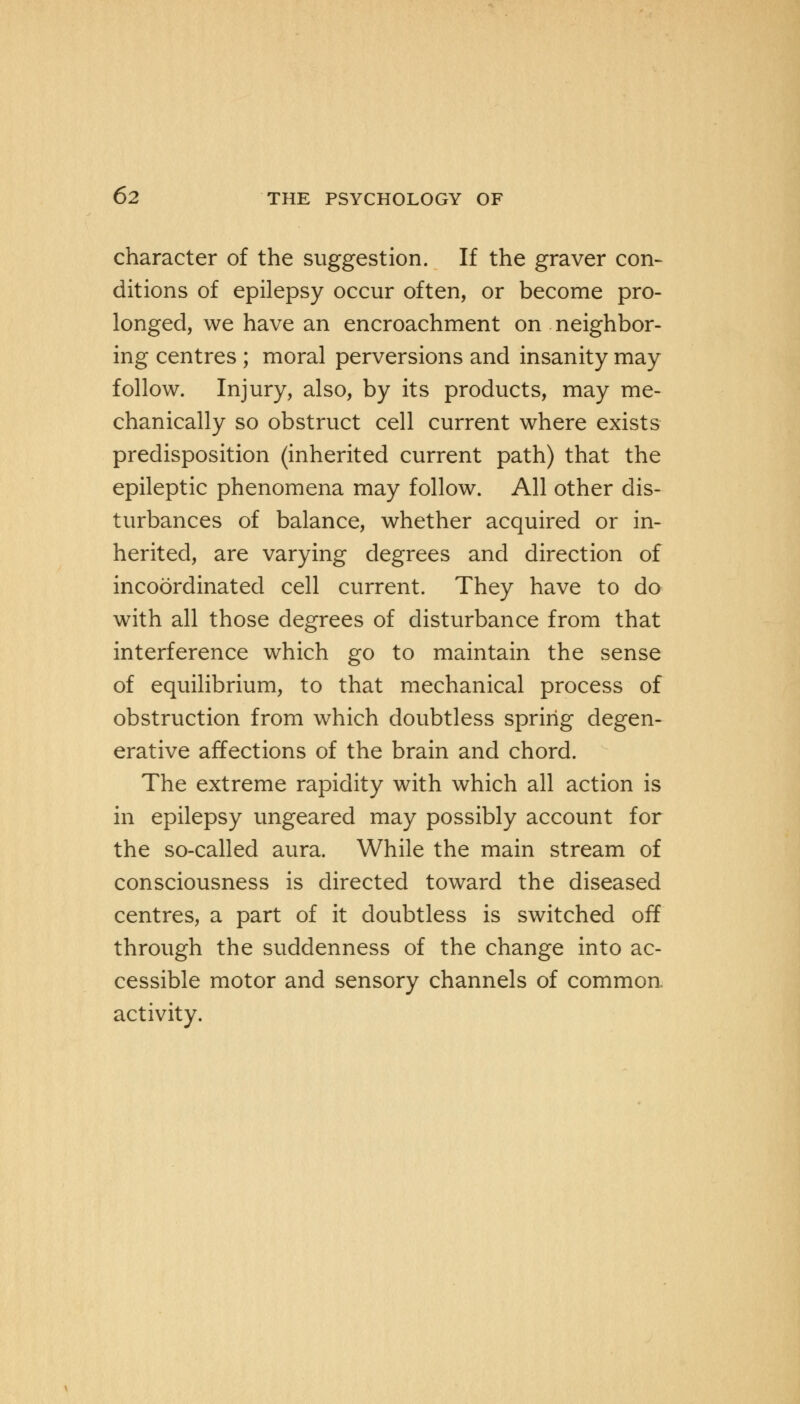 character of the suggestion. If the graver con- ditions of epilepsy occur often, or become pro- longed, we have an encroachment on neighbor- ing centres ; moral perversions and insanity may follow. Injury, also, by its products, may me- chanically so obstruct cell current where exists predisposition (inherited current path) that the epileptic phenomena may follow. All other dis- turbances of balance, whether acquired or in- herited, are varying degrees and direction of incoordinated cell current. They have to do with all those degrees of disturbance from that interference which go to maintain the sense of equilibrium, to that mechanical process of obstruction from which doubtless spring degen- erative affections of the brain and chord. The extreme rapidity with which all action is in epilepsy ungeared may possibly account for the so-called aura. While the main stream of consciousness is directed toward the diseased centres, a part of it doubtless is switched off through the suddenness of the change into ac- cessible motor and sensory channels of common activity.