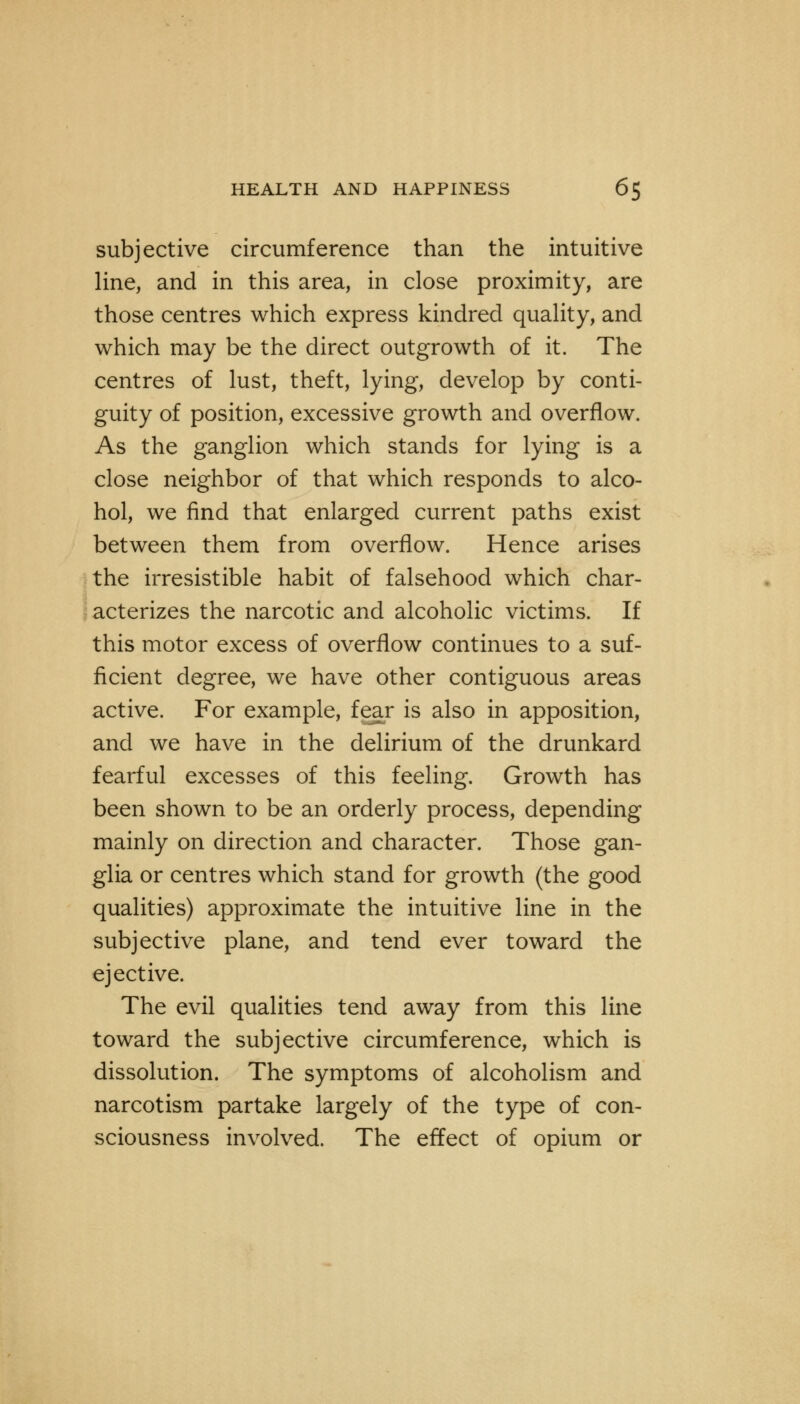 subjective circumference than the intuitive line, and in this area, in close proximity, are those centres which express kindred quality, and which may be the direct outgrowth of it. The centres of lust, theft, lying, develop by conti- guity of position, excessive growth and overflow. As the ganglion which stands for lying is a close neighbor of that which responds to alco- hol, we find that enlarged current paths exist between them from overflow. Hence arises the irresistible habit of falsehood which char- acterizes the narcotic and alcoholic victims. If this motor excess of overflow continues to a suf- ficient degree, we have other contiguous areas active. For example, fear is also in apposition, and we have in the delirium of the drunkard fearful excesses of this feeling. Growth has been shown to be an orderly process, depending mainly on direction and character. Those gan- glia or centres which stand for growth (the good qualities) approximate the intuitive line in the subjective plane, and tend ever toward the eject ive. The evil qualities tend away from this line toward the subjective circumference, which is dissolution. The symptoms of alcoholism and narcotism partake largely of the type of con- sciousness involved. The effect of opium or