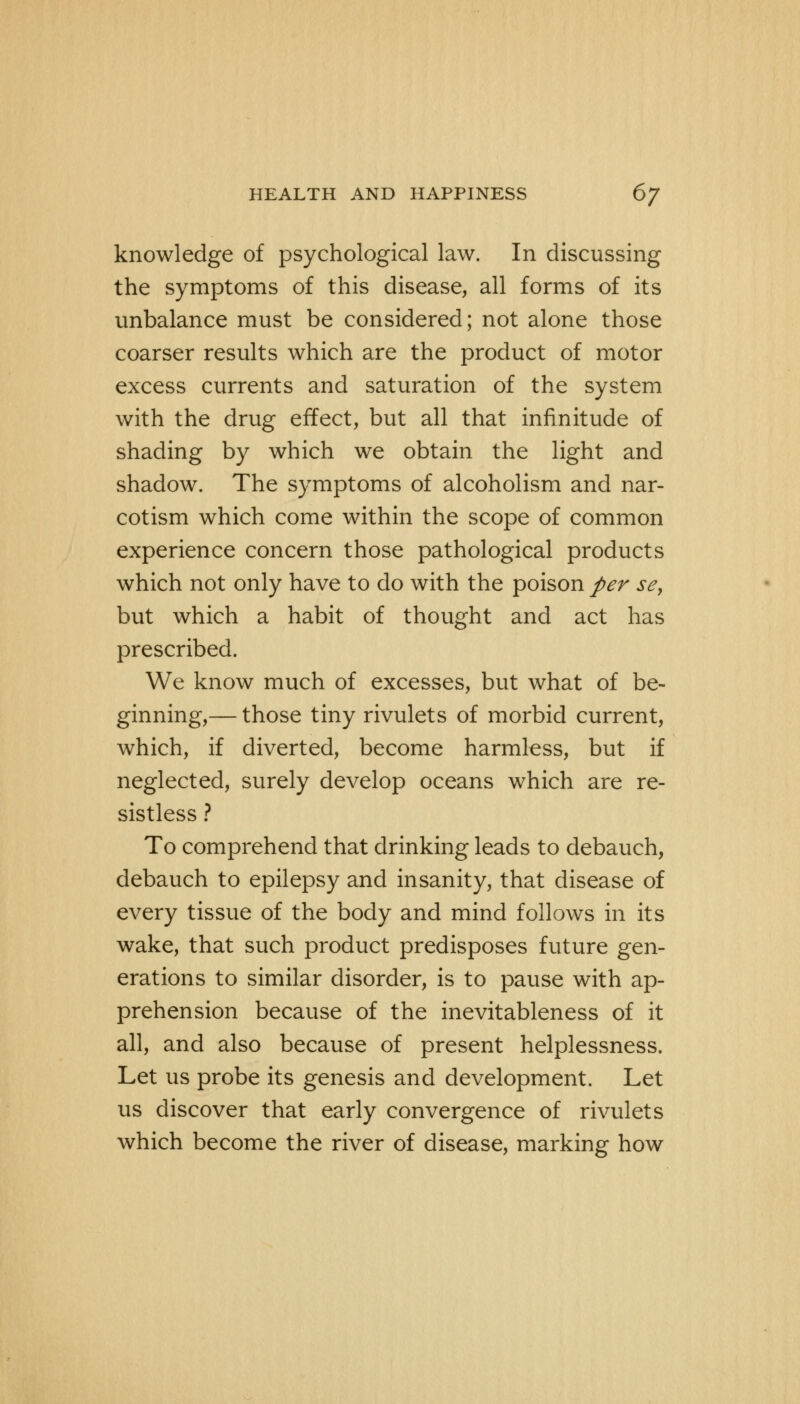 knowledge of psychological law. In discussing the symptoms of this disease, all forms of its unbalance must be considered; not alone those coarser results which are the product of motor excess currents and saturation of the system with the drug effect, but all that infinitude of shading by which we obtain the light and shadow. The symptoms of alcoholism and nar- cotism which come within the scope of common experience concern those pathological products which not only have to do with the poison per se, but which a habit of thought and act has prescribed. We know much of excesses, but what of be- ginning,— those tiny rivulets of morbid current, which, if diverted, become harmless, but if neglected, surely develop oceans which are re- sistless ? To comprehend that drinking leads to debauch, debauch to epilepsy and insanity, that disease of every tissue of the body and mind follows in its wake, that such product predisposes future gen- erations to similar disorder, is to pause with ap- prehension because of the inevitableness of it all, and also because of present helplessness. Let us probe its genesis and development. Let us discover that early convergence of rivulets which become the river of disease, marking how