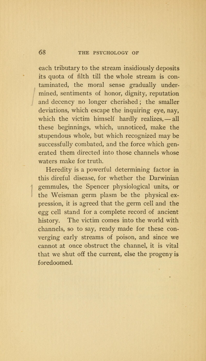 each tributary to the stream insidiously deposits its quota of filth till the whole stream is con- taminated, the moral sense gradually under- mined, sentiments of honor, dignity, reputation and decency no longer cherished; the smaller deviations, which escape the inquiring eye, nay, which the victim himself hardly realizes, — all these beginnings, which, unnoticed, make the stupendous whole, but which recognized may be successfully combated, and the force which gen- erated them directed into those channels whose waters make for truth. Heredity is a powerful determining factor in this direful disease, for whether the Darwinian Igemmules, the Spencer physiological units, or the Weisman germ plasm be the physical ex- pression, it is agreed that the germ cell and the egg cell stand for a complete record of ancient history. The victim comes into the world with channels, so to say, ready made for these con- verging early streams of poison, and since we cannot at once obstruct the channel, it is vital that we shut off the current, else the progeny is foredoomed.
