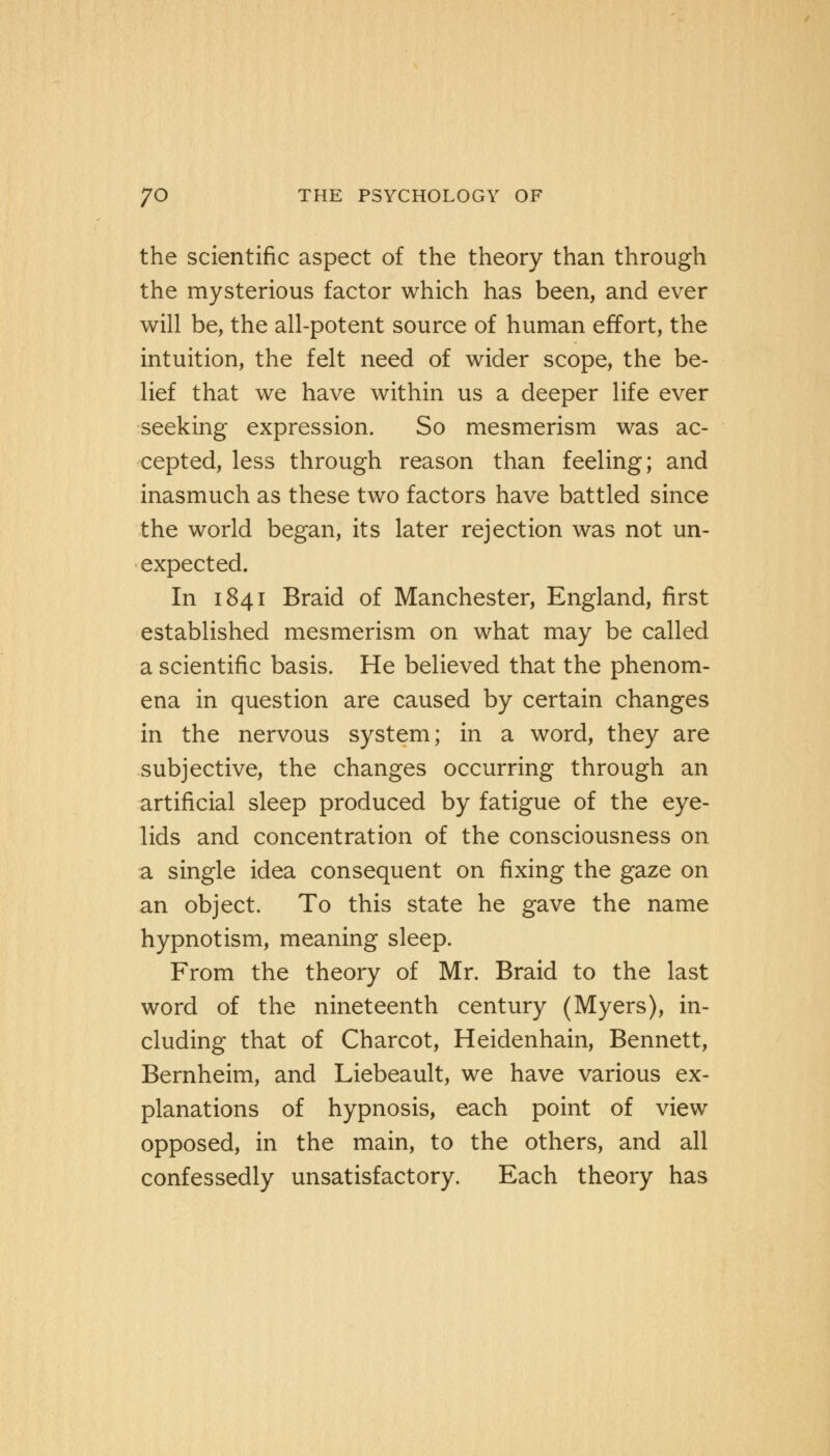 the scientific aspect of the theory than through the mysterious factor which has been, and ever will be, the all-potent source of human effort, the intuition, the felt need of wider scope, the be- lief that we have within us a deeper life ever seeking expression. So mesmerism was ac- cepted, less through reason than feeling; and inasmuch as these two factors have battled since the world began, its later rejection was not un- expected. In 1841 Braid of Manchester, England, first established mesmerism on what may be called a scientific basis. He believed that the phenom- ena in question are caused by certain changes in the nervous system; in a word, they are subjective, the changes occurring through an artificial sleep produced by fatigue of the eye- lids and concentration of the consciousness on a single idea consequent on fixing the gaze on an object. To this state he gave the name hypnotism, meaning sleep. From the theory of Mr. Braid to the last word of the nineteenth century (Myers), in- cluding that of Charcot, Heidenhain, Bennett, Bernheim, and Liebeault, we have various ex- planations of hypnosis, each point of view opposed, in the main, to the others, and all confessedly unsatisfactory. Each theory has
