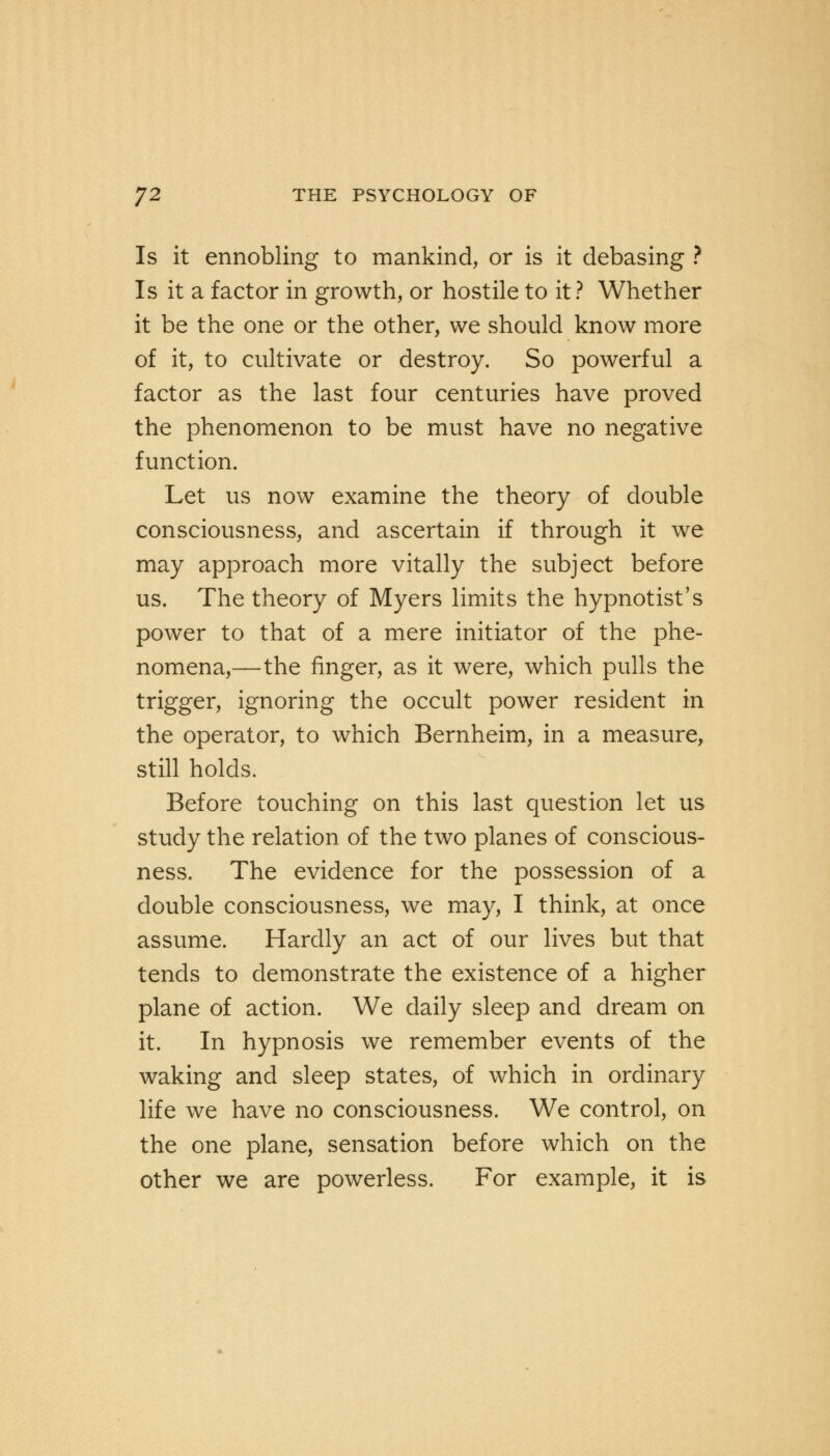 Is it ennobling to mankind, or is it debasing ? Is it a factor in growth, or hostile to it? Whether it be the one or the other, we should know more of it, to cultivate or destroy. So powerful a factor as the last four centuries have proved the phenomenon to be must have no negative function. Let us now examine the theory of double consciousness, and ascertain if through it we may approach more vitally the subject before us. The theory of Myers limits the hypnotist's power to that of a mere initiator of the phe- nomena,—the finger, as it were, which pulls the trigger, ignoring the occult power resident in the operator, to which Bernheim, in a measure, still holds. Before touching on this last question let us study the relation of the two planes of conscious- ness. The evidence for the possession of a double consciousness, we may, I think, at once assume. Hardly an act of our lives but that tends to demonstrate the existence of a higher plane of action. We daily sleep and dream on it. In hypnosis we remember events of the waking and sleep states, of which in ordinary life we have no consciousness. We control, on the one plane, sensation before which on the other we are powerless. For example, it is