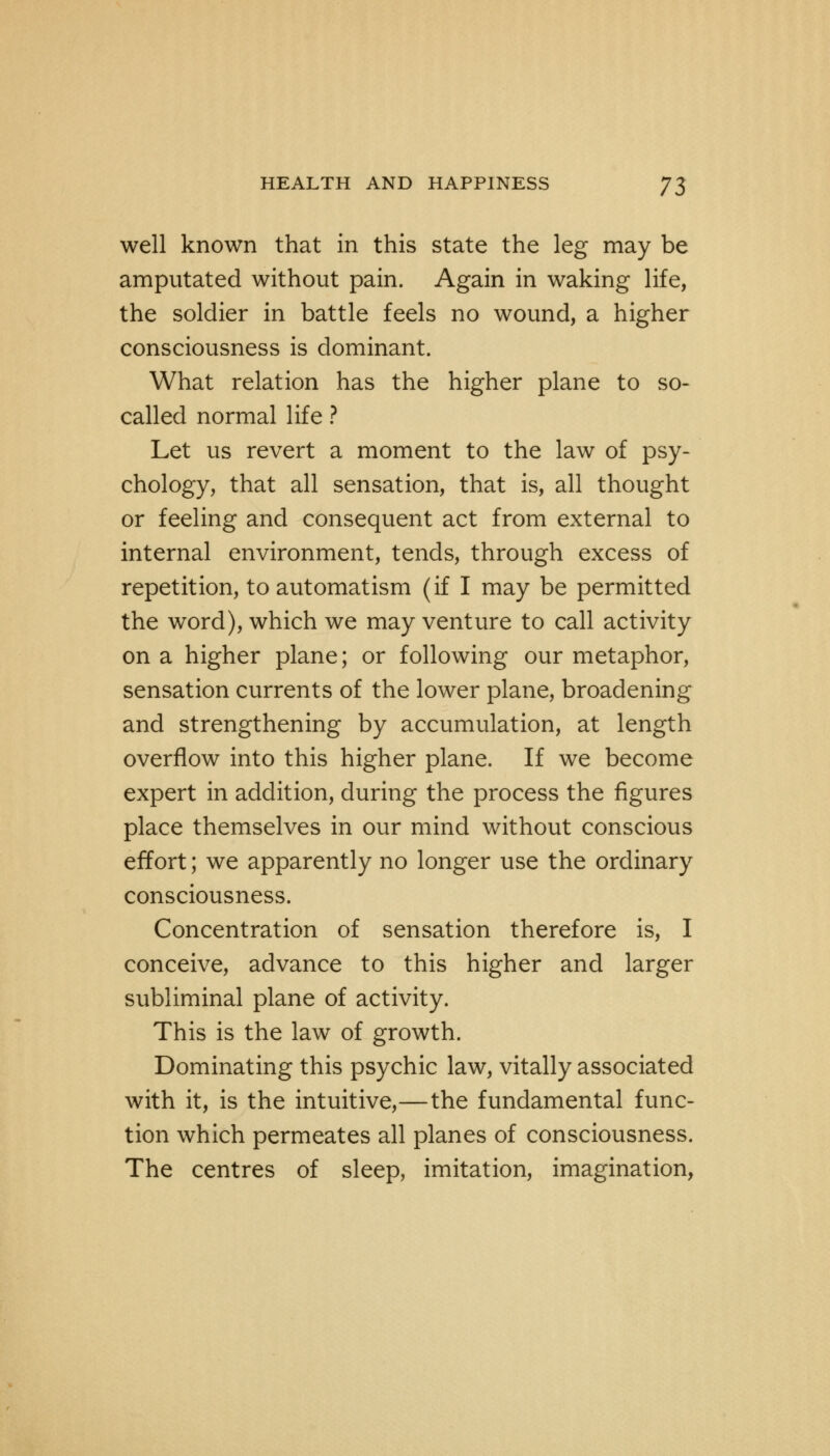 well known that in this state the leg may be amputated without pain. Again in waking life, the soldier in battle feels no wound, a higher consciousness is dominant. What relation has the higher plane to so- called normal life ? Let us revert a moment to the law of psy- chology, that all sensation, that is, all thought or feeling and consequent act from external to internal environment, tends, through excess of repetition, to automatism (if I may be permitted the word), which we may venture to call activity on a higher plane; or following our metaphor, sensation currents of the lower plane, broadening and strengthening by accumulation, at length overflow into this higher plane. If we become expert in addition, during the process the figures place themselves in our mind without conscious effort; we apparently no longer use the ordinary consciousness. Concentration of sensation therefore is, I conceive, advance to this higher and larger subliminal plane of activity. This is the law of growth. Dominating this psychic law, vitally associated with it, is the intuitive,—the fundamental func- tion which permeates all planes of consciousness. The centres of sleep, imitation, imagination,
