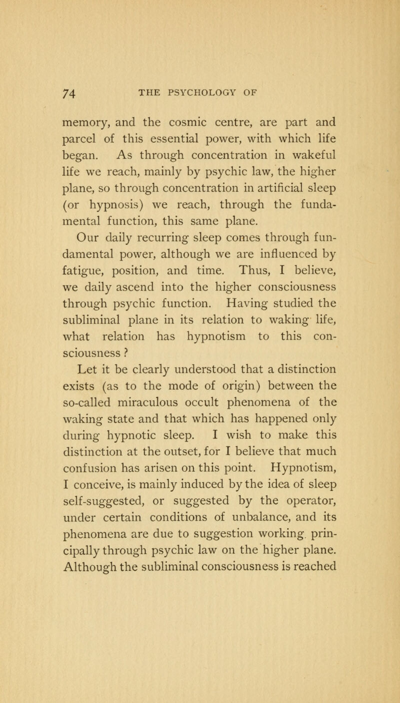 memory, and the cosmic centre, are part and parcel of this essential power, with which life began. As through concentration in wakeful life we reach, mainly by psychic law, the higher plane, so through concentration in artificial sleep (or hypnosis) we reach, through the funda- mental function, this same plane. Our daily recurring sleep comes through fun- damental power, although we are influenced by fatigue, position, and time. Thus, I believe, we daily ascend into the higher consciousness through psychic function. Having studied the subliminal plane in its relation to waking life, what relation has hypnotism to this con- sciousness ? Let it be clearly understood that a distinction exists (as to the mode of origin) between the so-called miraculous occult phenomena of the waking state and that which has happened only during hypnotic sleep. I wish to make this distinction at the outset, for I believe that much confusion has arisen on this point. Hypnotism, I conceive, is mainly induced by the idea of sleep self-suggested, or suggested by the operator, under certain conditions of unbalance, and its phenomena are due to suggestion working, prin- cipally through psychic law on the higher plane. Although the subliminal consciousness is reached