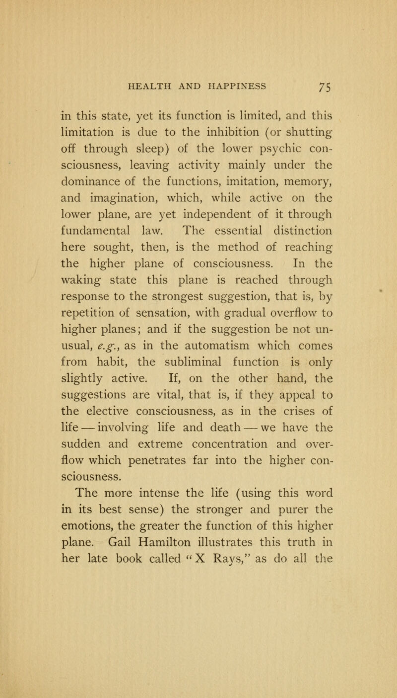 in this state, yet its function is limited, and this limitation is due to the inhibition (or shutting off through sleep) of the lower psychic con- sciousness, leaving activity mainly under the dominance of the functions, imitation, memory, and imagination, which, while active on the lower plane, are yet independent of it through fundamental law. The essential distinction here sought, then, is the method of reaching the higher plane of consciousness. In the waking state this plane is reached through response to the strongest suggestion, that is, by repetition of sensation, with gradual overflow to higher planes; and if the suggestion be not un- usual, e.g., as in the automatism which comes from habit, the subliminal function is only slightly active. If, on the other hand, the suggestions are vital, that is, if they appeal to the elective consciousness, as in the crises of life — involving life and death — we have the sudden and extreme concentration and over- flow which penetrates far into the higher con- sciousness. The more intense the life (using this word in its best sense) the stronger and purer the emotions, the greater the function of this higher plane. Gail Hamilton illustrates this truth in her late book called X Rays, as do all the