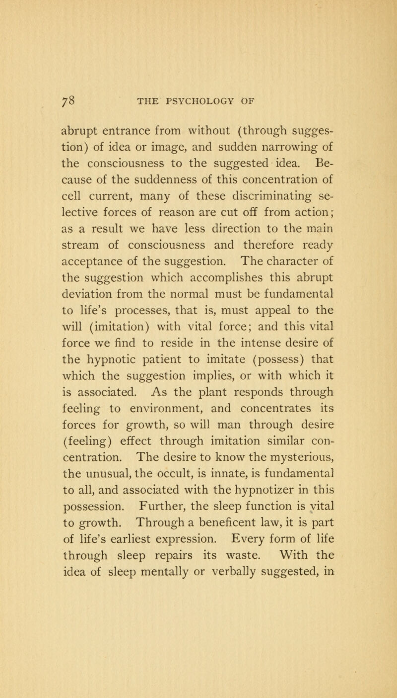 abrupt entrance from without (through sugges- tion) of idea or image, and sudden narrowing of the consciousness to the suggested idea. Be- cause of the suddenness of this concentration of cell current, many of these discriminating se- lective forces of reason are cut off from action; as a result we have less direction to the main stream of consciousness and therefore ready acceptance of the suggestion. The character of the suggestion which accomplishes this abrupt deviation from the normal must be fundamental to life's processes, that is, must appeal to the will (imitation) with vital force; and this vital force we find to reside in the intense desire of the hypnotic patient to imitate (possess) that which the suggestion implies, or with which it is associated. As the plant responds through feeling to environment, and concentrates its forces for growth, so will man through desire (feeling) effect through imitation similar con- centration. The desire to know the mysterious, the unusual, the occult, is innate, is fundamental to all, and associated with the hypnotizer in this possession. Further, the sleep function is vital to growth. Through a beneficent law, it is part of life's earliest expression. Every form of life through sleep repairs its waste. With the idea of sleep mentally or verbally suggested, in