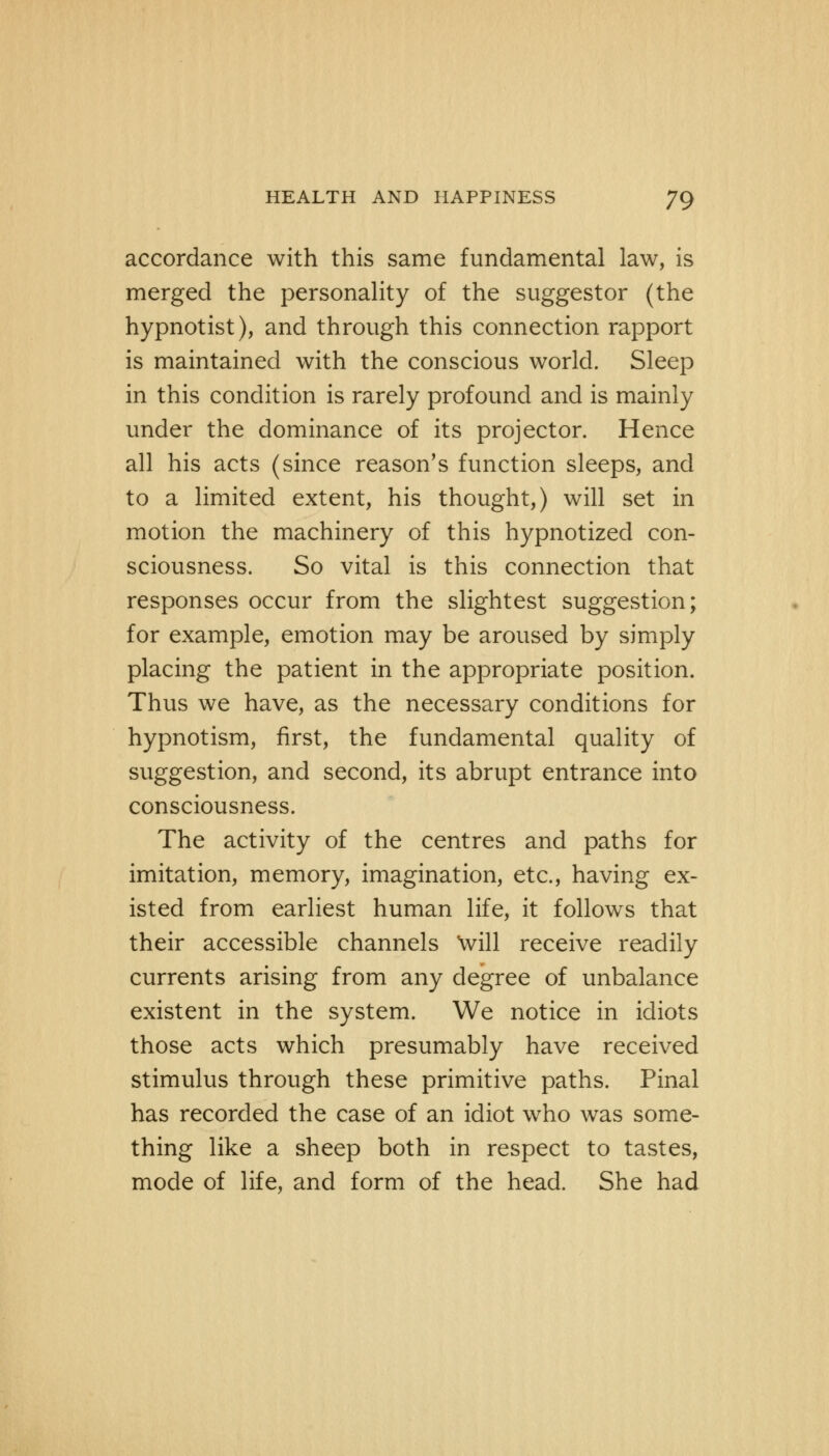 accordance with this same fundamental law, is merged the personality of the suggestor (the hypnotist), and through this connection rapport is maintained with the conscious world. Sleep in this condition is rarely profound and is mainly under the dominance of its projector. Hence all his acts (since reason's function sleeps, and to a limited extent, his thought,) will set in motion the machinery of this hypnotized con- sciousness. So vital is this connection that responses occur from the slightest suggestion; for example, emotion may be aroused by simply placing the patient in the appropriate position. Thus we have, as the necessary conditions for hypnotism, first, the fundamental quality of suggestion, and second, its abrupt entrance into consciousness. The activity of the centres and paths for imitation, memory, imagination, etc., having ex- isted from earliest human life, it follows that their accessible channels Will receive readily currents arising from any degree of unbalance existent in the system. We notice in idiots those acts which presumably have received stimulus through these primitive paths. Pinal has recorded the case of an idiot who was some- thing like a sheep both in respect to tastes, mode of life, and form of the head. She had
