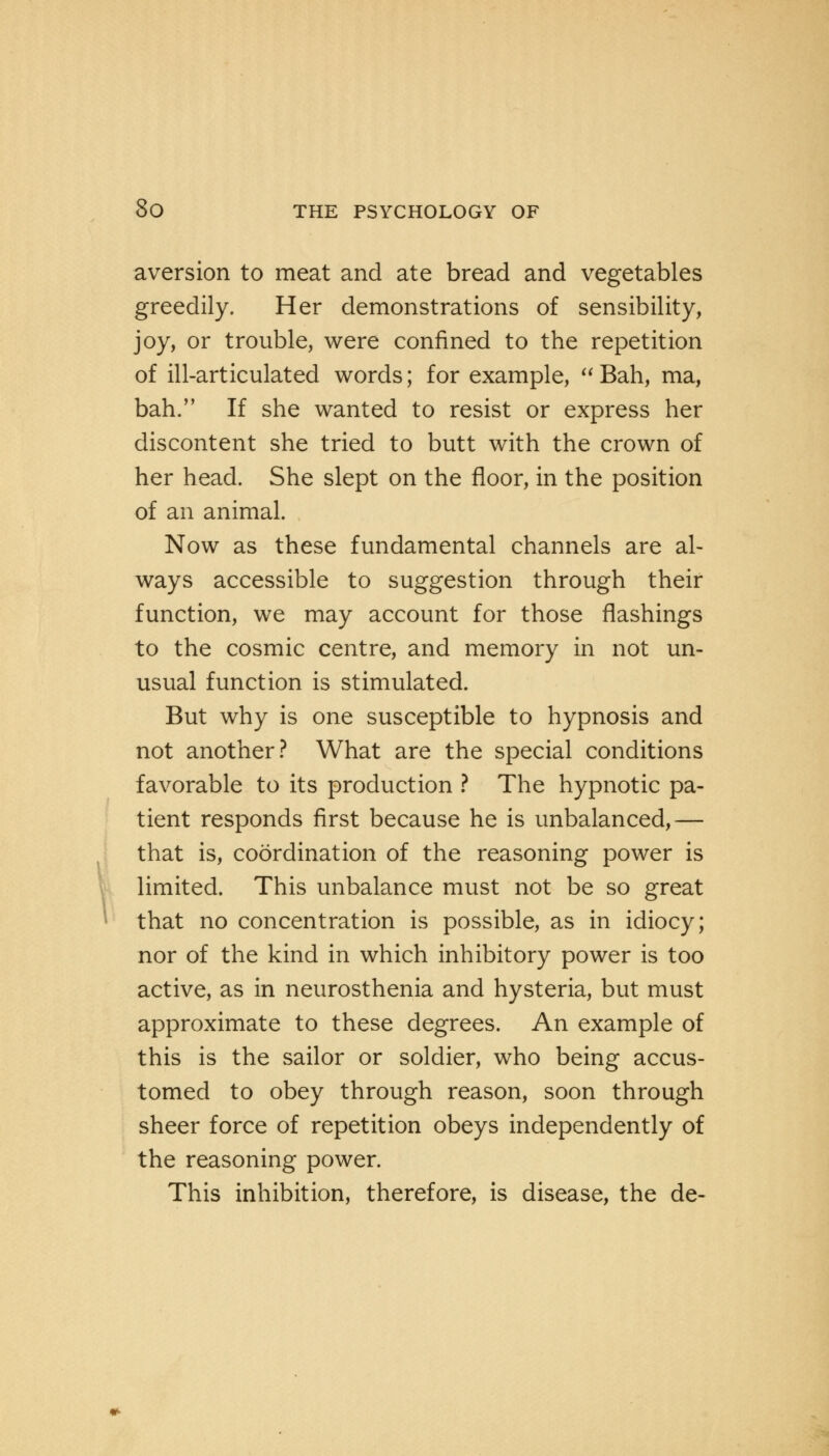 aversion to meat and ate bread and vegetables greedily. Her demonstrations of sensibility, joy, or trouble, were confined to the repetition of ill-articulated words; for example, Bah, ma, bah. If she wanted to resist or express her discontent she tried to butt with the crown of her head. She slept on the floor, in the position of an animal. Now as these fundamental channels are al- ways accessible to suggestion through their function, we may account for those flashings to the cosmic centre, and memory in not un- usual function is stimulated. But why is one susceptible to hypnosis and not another? What are the special conditions favorable to its production ? The hypnotic pa- tient responds first because he is unbalanced,— that is, coordination of the reasoning power is limited. This unbalance must not be so great that no concentration is possible, as in idiocy; nor of the kind in which inhibitory power is too active, as in neurosthenia and hysteria, but must approximate to these degrees. An example of this is the sailor or soldier, who being accus- tomed to obey through reason, soon through sheer force of repetition obeys independently of the reasoning power. This inhibition, therefore, is disease, the de-