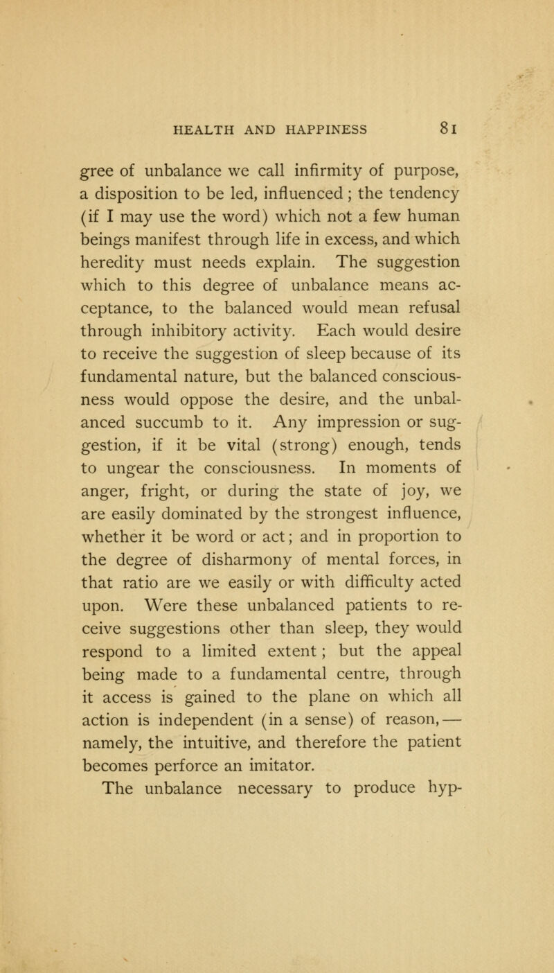 gree of unbalance we call infirmity of purpose, a disposition to be led, influenced; the tendency (if I may use the word) which not a few human beings manifest through life in excess, and which heredity must needs explain. The suggestion which to this degree of unbalance means ac- ceptance, to the balanced would mean refusal through inhibitory activity. Each would desire to receive the suggestion of sleep because of its fundamental nature, but the balanced conscious- ness would oppose the desire, and the unbal- anced succumb to it. Any impression or sug- gestion, if it be vital (strong) enough, tends to ungear the consciousness. In moments of anger, fright, or during the state of joy, we are easily dominated by the strongest influence, whether it be word or act; and in proportion to the degree of disharmony of mental forces, in that ratio are we easily or with difficulty acted upon. Were these unbalanced patients to re- ceive suggestions other than sleep, they would respond to a limited extent; but the appeal being made to a fundamental centre, through it access is gained to the plane on which all action is independent (in a sense) of reason,— namely, the intuitive, and therefore the patient becomes perforce an imitator. The unbalance necessary to produce hyp-