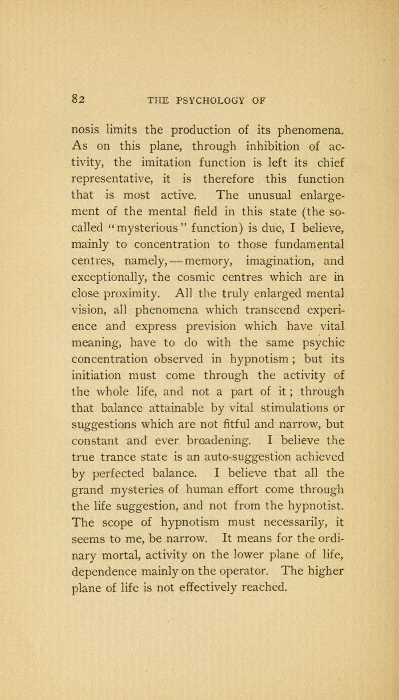 nosis limits the production of its phenomena. As on this plane, through inhibition of ac- tivity, the imitation function is left its chief representative, it is therefore this function that is most active. The unusual enlarge- ment of the mental field in this state (the so- called mysterious function) is due, I believe, mainly to concentration to those fundamental centres, namely,—memory, imagination, and exceptionally, the cosmic centres which are in close proximity. All the truly enlarged mental vision, all phenomena which transcend experi- ence and express prevision which have vital meaning, have to do with the same psychic concentration observed in hypnotism ; but its initiation must come through the activity of the whole life, and not a part of it; through that balance attainable by vital stimulations or suggestions which are not fitful and narrow, but constant and ever broadening. I believe the true trance state is an auto-suggestion achieved by perfected balance. I believe that all the grand mysteries of human effort come through the life suggestion, and not from the hypnotist. The scope of hypnotism must necessarily, it seems to me, be narrow. It means for the ordi- nary mortal, activity on the lower plane of life, dependence mainly on the operator. The higher plane of life is not effectively reached.