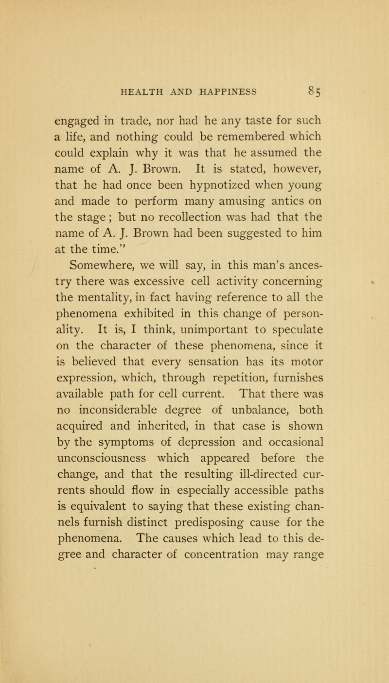 engaged in trade, nor had he any taste for such a life, and nothing could be remembered which could explain why it was that he assumed the name of A. J. Brown. It is stated, however, that he had once been hypnotized when young and made to perform many amusing antics on the stage; but no recollection was had that the name of A. J. Brown had been suggested to him at the time. Somewhere, we will say, in this man's ances- try there was excessive cell activity concerning the mentality, in fact having reference to all the phenomena exhibited in this change of person- ality. It is, I think, unimportant to speculate on the character of these phenomena, since it is believed that every sensation has its motor expression, which, through repetition, furnishes available path for cell current. That there was no inconsiderable degree of unbalance, both acquired and inherited, in that case is shown by the symptoms of depression and occasional unconsciousness which appeared before the change, and that the resulting ill-directed cur- rents should flow in especially accessible paths is equivalent to saying that these existing chan- nels furnish distinct predisposing cause for the phenomena. The causes which lead to this de- gree and character of concentration may range