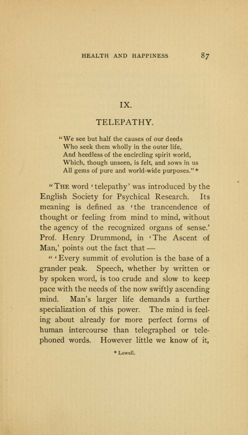 IX. TELEPATHY. We see but half the causes of our deeds Who seek them wholly in the outer life, And heedless of the encircling spirit world, Which, though unseen, is felt, and sows in us All gems of pure and world-wide purposes. * The word ' telepathy' was introduced by the English Society for Psychical Research. Its meaning is defined as 'the trancendence of thought or feeling from mind to mind, without the agency of the recognized organs of sense.' Prof. Henry Drummond, in 'The Ascent of Man/ points out the fact that —  < Every summit of evolution is the base of a grander peak. Speech, whether by written or by spoken word, is too crude and slow to keep pace with the needs of the now swiftly ascending mind. Man's larger life demands a further specialization of this power. The mind is feel- ing about already for more perfect forms of human intercourse than telegraphed or tele- phoned words. However little we know of it, * Lowell.
