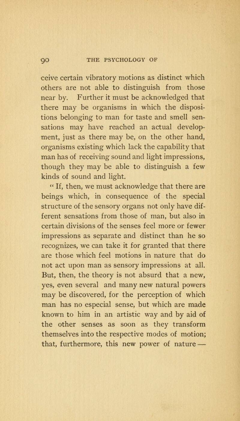 ceive certain vibratory motions as distinct which others are not able to distinguish from those near by. Further it must be acknowledged that there may be organisms in which the disposi- tions belonging to man for taste and smell sen- sations may have reached an actual develop- ment, just as there may be, on the other hand, organisms existing which lack the capability that man has of receiving sound and light impressions, though they may be able to distinguish a few kinds of sound and light.  If, then, we must acknowledge that there are beings which, in consequence of the special structure of the sensory organs not only have dif- ferent sensations from those of man, but also in certain divisions of the senses feel more or fewer impressions as separate and distinct than he so recognizes, we can take it for granted that there are those which feel motions in nature that do not act upon man as sensory impressions at all. But, then, the theory is not absurd that a new, yes, even several and many new natural powers may be discovered, for the perception of which man has no especial sense, but which are made known to him in an artistic way and by aid of the other senses as soon as they transform themselves into the respective modes of motion; that, furthermore, this new power of nature —