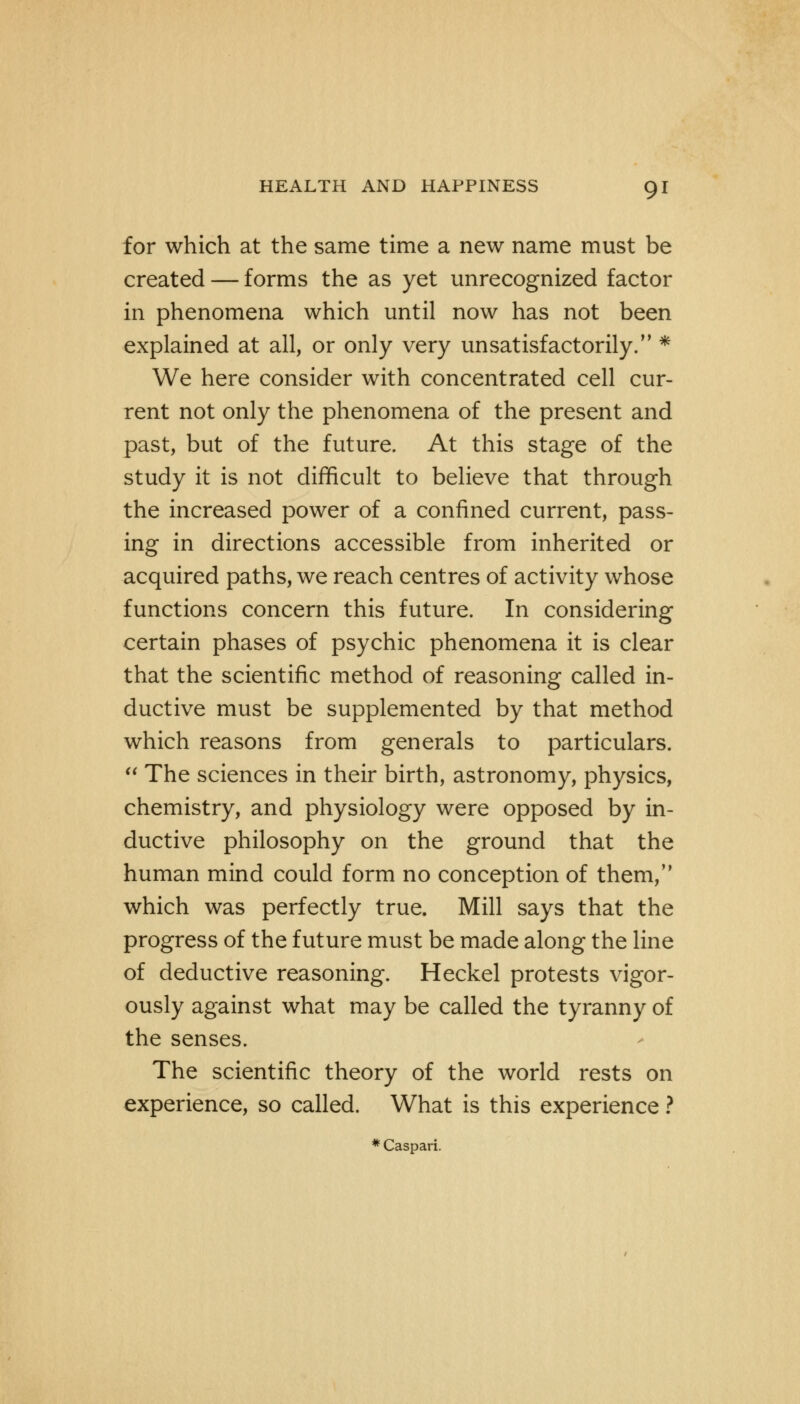 for which at the same time a new name must be created — forms the as yet unrecognized factor in phenomena which until now has not been explained at all, or only very unsatisfactorily. * We here consider with concentrated cell cur- rent not only the phenomena of the present and past, but of the future. At this stage of the study it is not difficult to believe that through the increased power of a confined current, pass- ing in directions accessible from inherited or acquired paths, we reach centres of activity whose functions concern this future. In considering certain phases of psychic phenomena it is clear that the scientific method of reasoning called in- ductive must be supplemented by that method which reasons from generals to particulars.  The sciences in their birth, astronomy, physics, chemistry, and physiology were opposed by in- ductive philosophy on the ground that the human mind could form no conception of them, which was perfectly true. Mill says that the progress of the future must be made along the line of deductive reasoning. Heckel protests vigor- ously against what may be called the tyranny of the senses. The scientific theory of the world rests on experience, so called. What is this experience ? * Caspari.