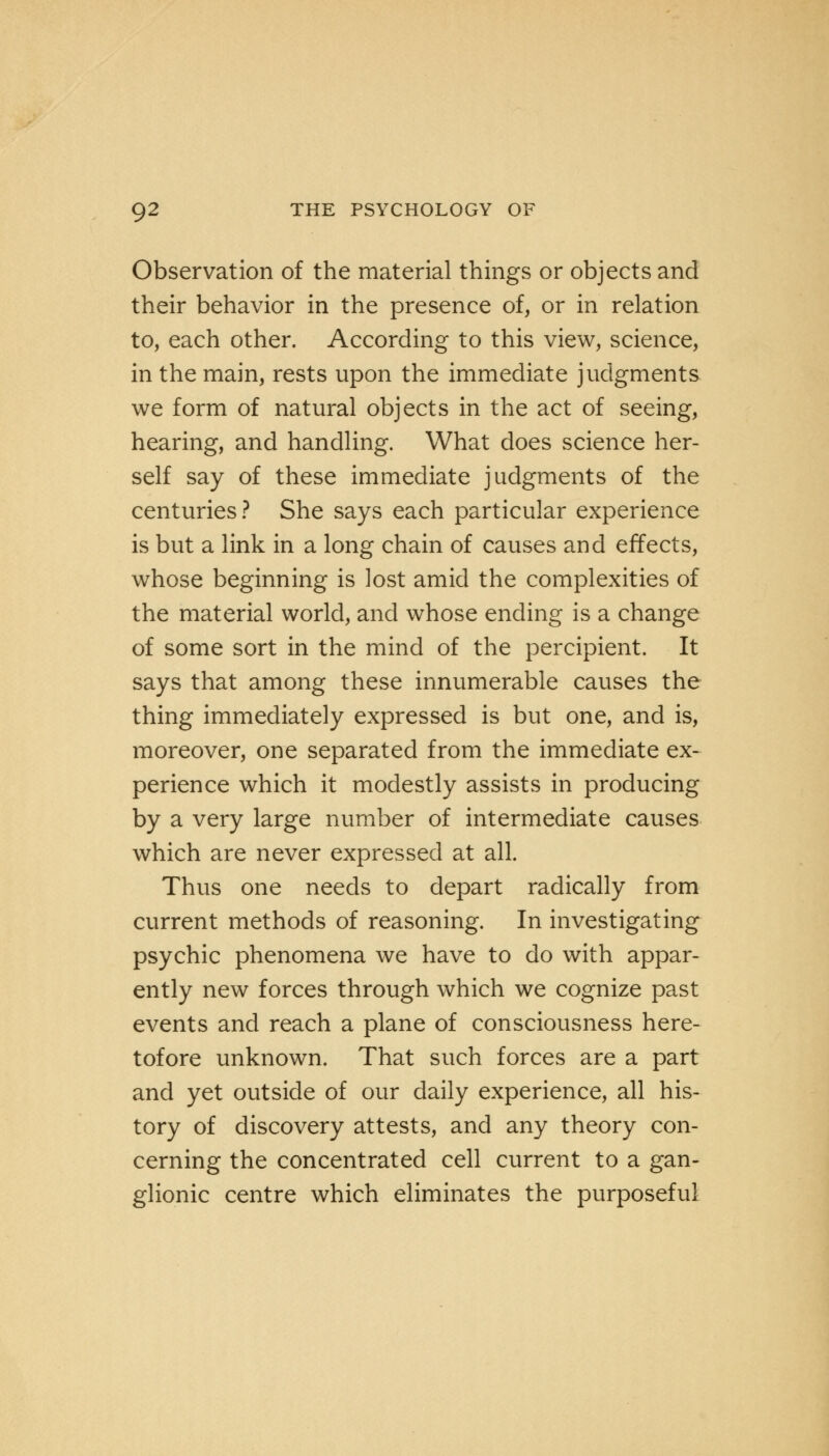 Observation of the material things or objects and their behavior in the presence of, or in relation to, each other. According to this view, science, in the main, rests upon the immediate judgments we form of natural objects in the act of seeing, hearing, and handling. What does science her- self say of these immediate judgments of the centuries ? She says each particular experience is but a link in a long chain of causes and effects, whose beginning is lost amid the complexities of the material world, and whose ending is a change of some sort in the mind of the percipient. It says that among these innumerable causes the thing immediately expressed is but one, and is, moreover, one separated from the immediate ex- perience which it modestly assists in producing by a very large number of intermediate causes which are never expressed at all. Thus one needs to depart radically from current methods of reasoning. In investigating psychic phenomena we have to do with appar- ently new forces through which we cognize past events and reach a plane of consciousness here- tofore unknown. That such forces are a part and yet outside of our daily experience, all his- tory of discovery attests, and any theory con- cerning the concentrated cell current to a gan- glionic centre which eliminates the purposeful