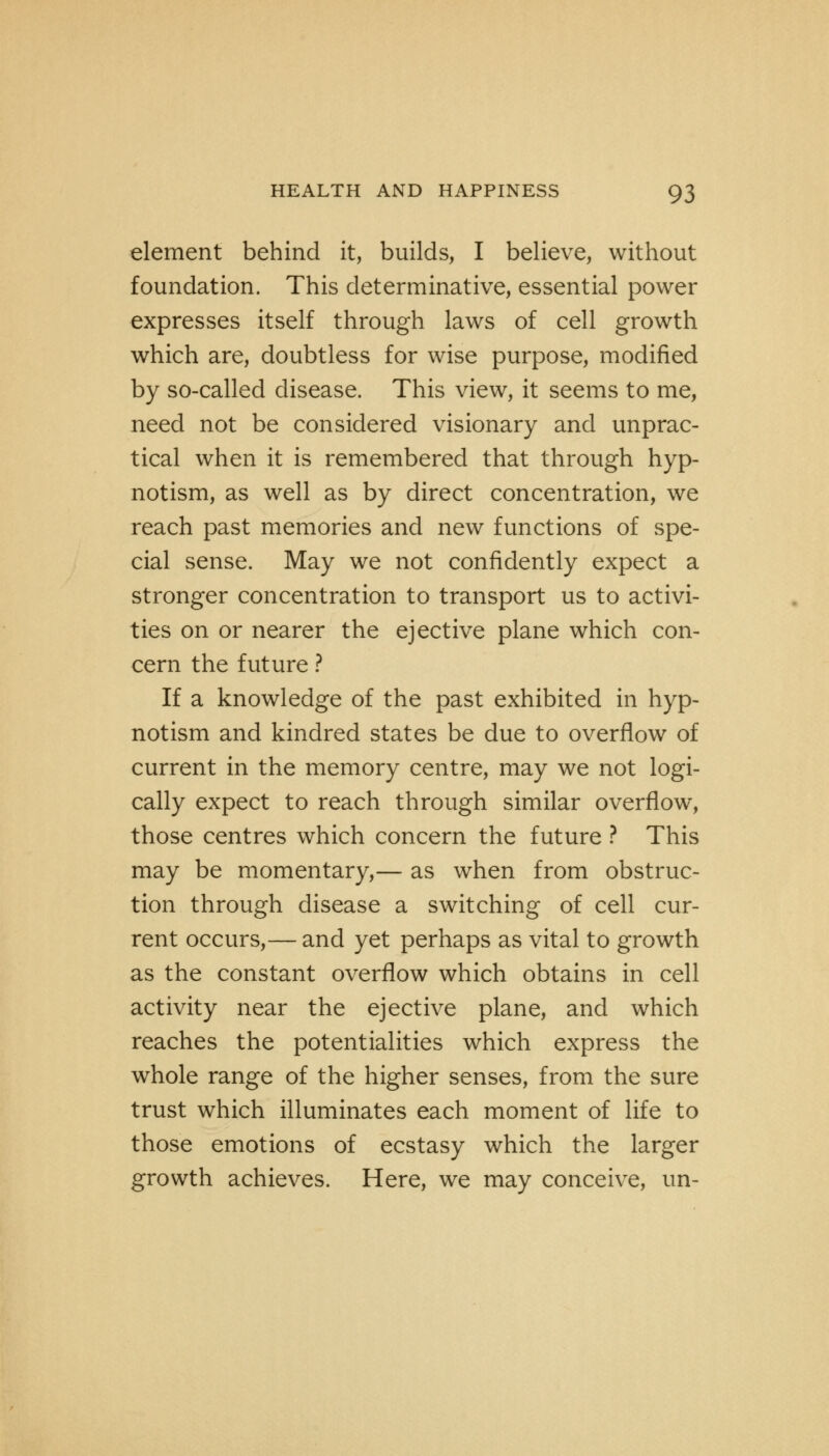 element behind it, builds, I believe, without foundation. This determinative, essential power expresses itself through laws of cell growth which are, doubtless for wise purpose, modified by so-called disease. This view, it seems to me, need not be considered visionary and unprac- tical when it is remembered that through hyp- notism, as well as by direct concentration, we reach past memories and new functions of spe- cial sense. May we not confidently expect a stronger concentration to transport us to activi- ties on or nearer the ejective plane which con- cern the future ? If a knowledge of the past exhibited in hyp- notism and kindred states be due to overflow of current in the memory centre, may we not logi- cally expect to reach through similar overflow, those centres which concern the future ? This may be momentary,— as when from obstruc- tion through disease a switching of cell cur- rent occurs,— and yet perhaps as vital to growth as the constant overflow which obtains in cell activity near the ejective plane, and which reaches the potentialities which express the whole range of the higher senses, from the sure trust which illuminates each moment of life to those emotions of ecstasy which the larger growth achieves. Here, we may conceive, un-