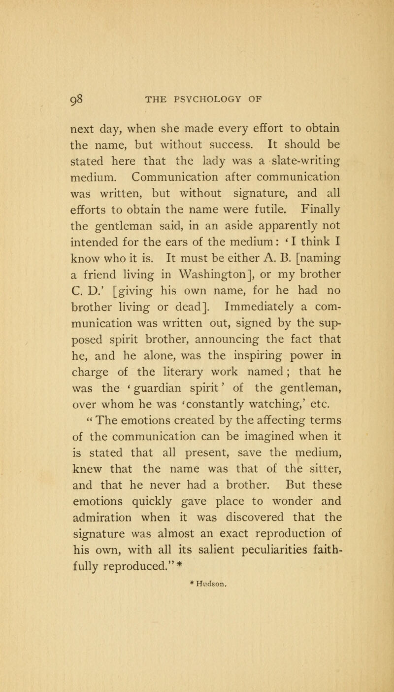 next day, when she made every effort to obtain the name, but without success. It should be stated here that the lady was a slate-writing medium. Communication after communication was written, but without signature, and all efforts to obtain the name were futile. Finally the gentleman said, in an aside apparently not intended for the ears of the medium: ' I think I know who it is. It must be either A. B. [naming a friend living in Washington], or my brother C. D.' [giving his own name, for he had no brother living or dead]. Immediately a com- munication was written out, signed by the sup- posed spirit brother, announcing the fact that he, and he alone, was the inspiring power in charge of the literary work named; that he was the ' guardian spirit * of the gentleman, over whom he was 'constantly watching,' etc.  The emotions created by the affecting terms of the communication can be imagined when it is stated that all present, save the medium, knew that the name was that of the sitter, and that he never had a brother. But these emotions quickly gave place to wonder and admiration when it was discovered that the signature was almost an exact reproduction of his own, with all its salient peculiarities faith- fully reproduced.* * Hudson.