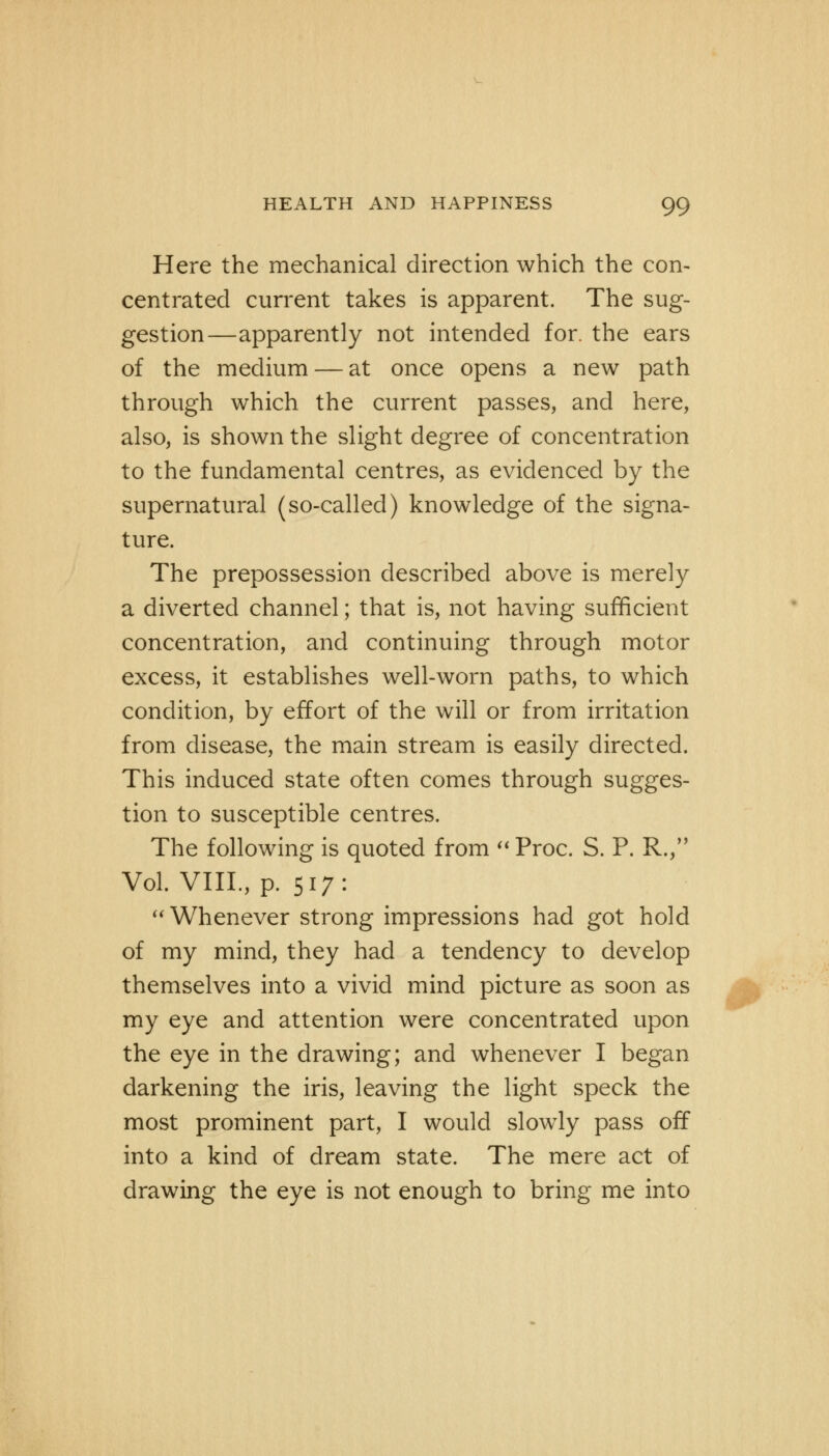 Here the mechanical direction which the con- centrated current takes is apparent. The sug- gestion—apparently not intended for. the ears of the medium — at once opens a new path through which the current passes, and here, also, is shown the slight degree of concentration to the fundamental centres, as evidenced by the supernatural (so-called) knowledge of the signa- ture. The prepossession described above is merely a diverted channel; that is, not having sufficient concentration, and continuing through motor excess, it establishes well-worn paths, to which condition, by effort of the will or from irritation from disease, the main stream is easily directed. This induced state often comes through sugges- tion to susceptible centres. The following is quoted from  Proc. S. P. R, Vol. VIII, p. 517:  Whenever strong impressions had got hold of my mind, they had a tendency to develop themselves into a vivid mind picture as soon as my eye and attention were concentrated upon the eye in the drawing; and whenever I began darkening the iris, leaving the light speck the most prominent part, I would slowly pass off into a kind of dream state. The mere act of drawing the eye is not enough to bring me into