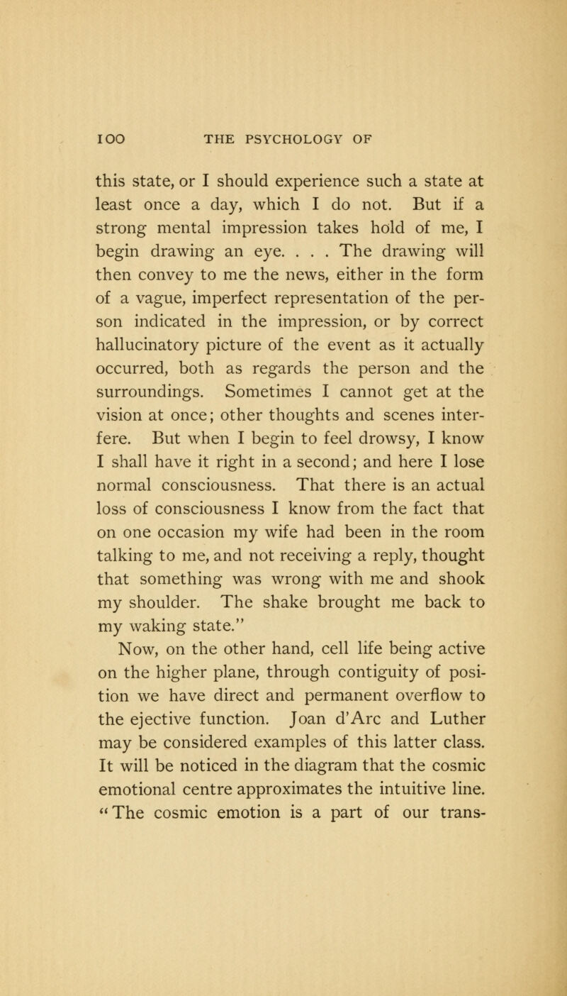 this state, or I should experience such a state at least once a day, which I do not. But if a strong mental impression takes hold of me, I begin drawing an eye. . . . The drawing will then convey to me the news, either in the form of a vague, imperfect representation of the per- son indicated in the impression, or by correct hallucinatory picture of the event as it actually occurred, both as regards the person and the surroundings. Sometimes I cannot get at the vision at once; other thoughts and scenes inter- fere. But when I begin to feel drowsy, I know I shall have it right in a second; and here I lose normal consciousness. That there is an actual loss of consciousness I know from the fact that on one occasion my wife had been in the room talking to me, and not receiving a reply, thought that something was wrong with me and shook my shoulder. The shake brought me back to my waking state. Now, on the other hand, cell life being active on the higher plane, through contiguity of posi- tion we have direct and permanent overflow to the ejective function. Joan d'Arc and Luther may be considered examples of this latter class. It will be noticed in the diagram that the cosmic emotional centre approximates the intuitive line. The cosmic emotion is a part of our trans-