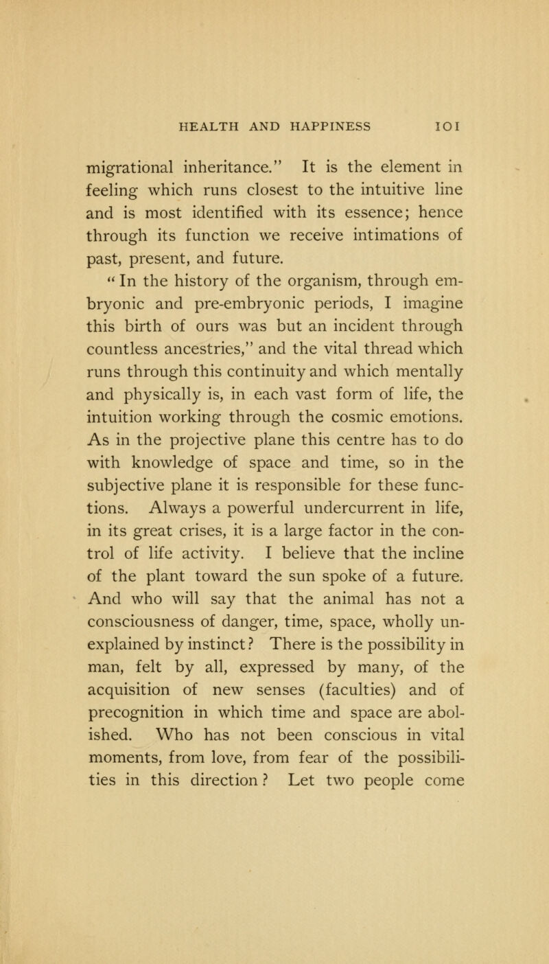 migrational inheritance. It is the element in feeling which runs closest to the intuitive line and is most identified with its essence; hence through its function we receive intimations of past, present, and future.  In the history of the organism, through em- bryonic and pre-embryonic periods, I imagine this birth of ours was but an incident through countless ancestries, and the vital thread which runs through this continuity and which mentally and physically is, in each vast form of life, the intuition working through the cosmic emotions. As in the projective plane this centre has to do with knowledge of space and time, so in the subjective plane it is responsible for these func- tions. Always a powerful undercurrent in life, in its great crises, it is a large factor in the con- trol of life activity. I believe that the incline of the plant toward the sun spoke of a future. And who will say that the animal has not a consciousness of danger, time, space, wholly un- explained by instinct ? There is the possibility in man, felt by all, expressed by many, of the acquisition of new senses (faculties) and of precognition in which time and space are abol- ished. Who has not been conscious in vital moments, from love, from fear of the possibili- ties in this direction ? Let two people come