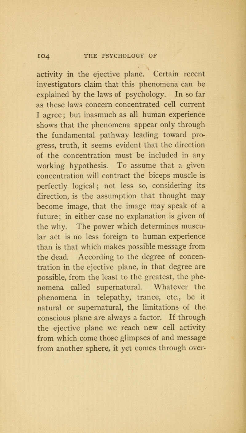 activity in the ejective plane. Certain recent investigators claim that this phenomena can be explained by the laws of psychology. In so far as these laws concern concentrated cell current I agree; but inasmuch as all human experience shows that the phenomena appear only through the fundamental pathway leading toward pro- gress, truth, it seems evident that the direction of the concentration must be included in any working hypothesis. To assume that a given concentration will contract the biceps muscle is perfectly logical; not less so, considering its direction, is the assumption that thought may become image, that the image may speak of a future; in either case no explanation is given of the why. The power which determines muscu- lar act is no less foreign to human experience than is that which makes possible message from the dead. According to the degree of concen- tration in the ejective plane, in that degree are possible, from the least to the greatest, the phe- nomena called supernatural. Whatever the phenomena in telepathy, trance, etc., be it natural or supernatural, the limitations of the conscious plane are always a factor. If through the ejective plane we reach new cell activity from which come those glimpses of and message from another sphere, it yet comes through over-