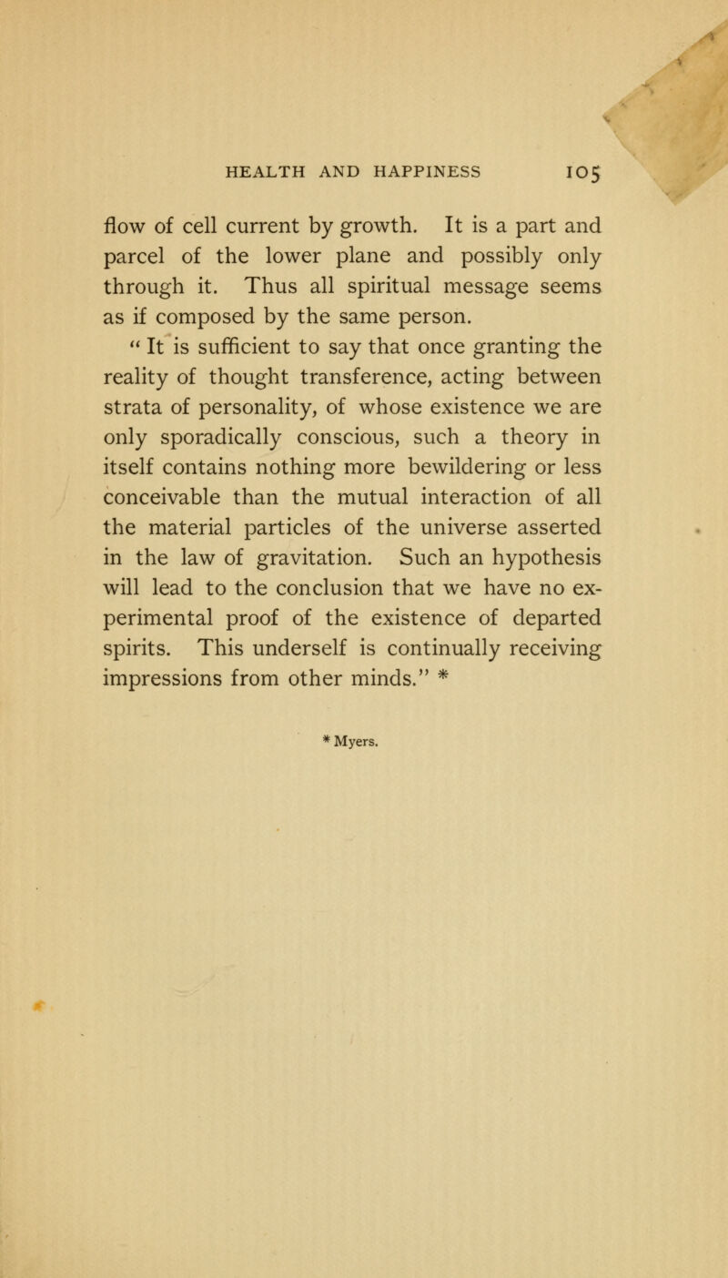 flow of cell current by growth. It is a part and parcel of the lower plane and possibly only through it. Thus all spiritual message seems as if composed by the same person.  It is sufficient to say that once granting the reality of thought transference, acting between strata of personality, of whose existence we are only sporadically conscious, such a theory in itself contains nothing more bewildering or less conceivable than the mutual interaction of all the material particles of the universe asserted in the law of gravitation. Such an hypothesis will lead to the conclusion that we have no ex- perimental proof of the existence of departed spirits. This underself is continually receiving impressions from other minds. * * Myers.