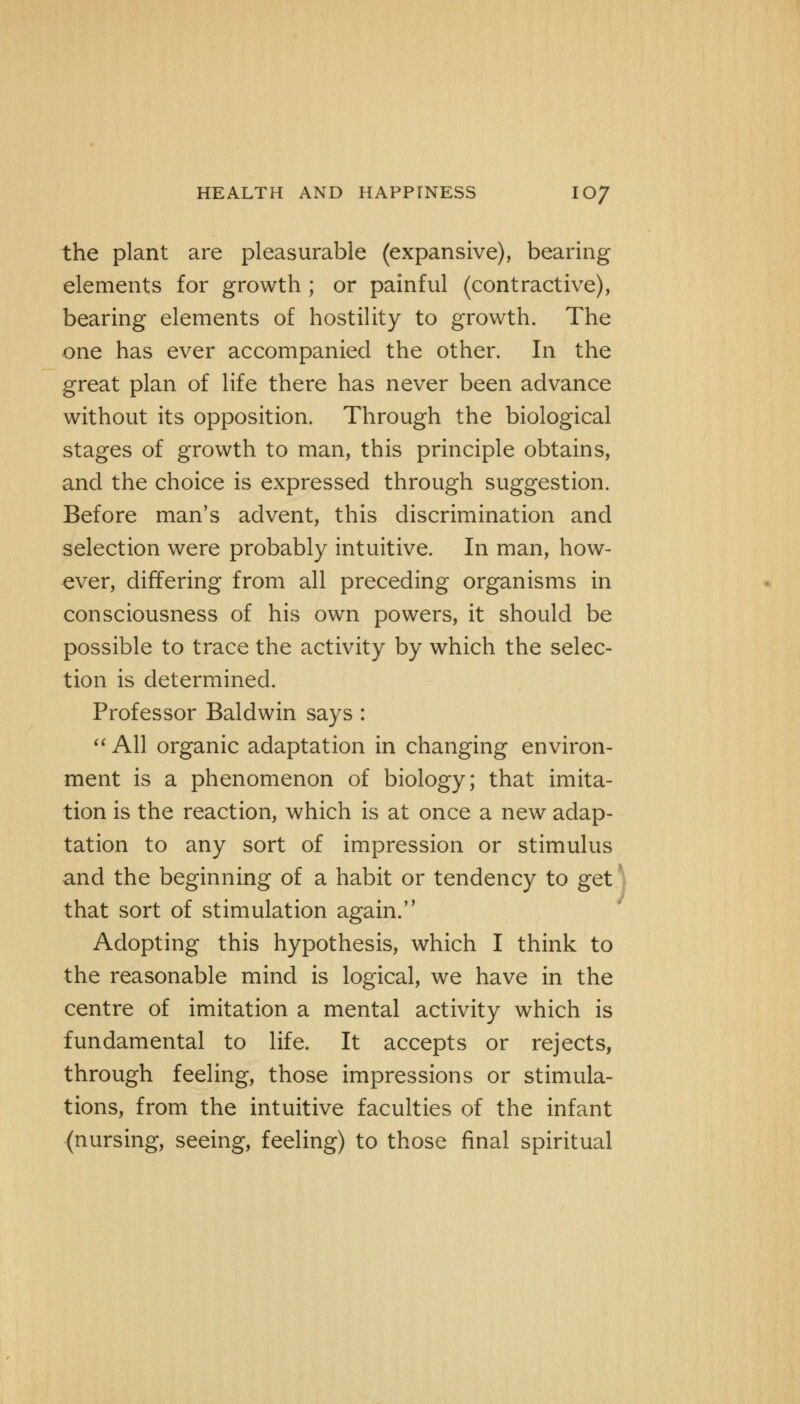 the plant are pleasurable (expansive), bearing elements for growth ; or painful (contractive), bearing elements of hostility to growth. The one has ever accompanied the other. In the great plan of life there has never been advance without its opposition. Through the biological stages of growth to man, this principle obtains, and the choice is expressed through suggestion. Before man's advent, this discrimination and selection were probably intuitive. In man, how- ever, differing from all preceding organisms in consciousness of his own powers, it should be possible to trace the activity by which the selec- tion is determined. Professor Baldwin says :  All organic adaptation in changing environ- ment is a phenomenon of biology; that imita- tion is the reaction, which is at once a new adap- tation to any sort of impression or stimulus and the beginning of a habit or tendency to get that sort of stimulation again. Adopting this hypothesis, which I think to the reasonable mind is logical, we have in the centre of imitation a mental activity which is fundamental to life. It accepts or rejects, through feeling, those impressions or stimula- tions, from the intuitive faculties of the infant (nursing, seeing, feeling) to those final spiritual