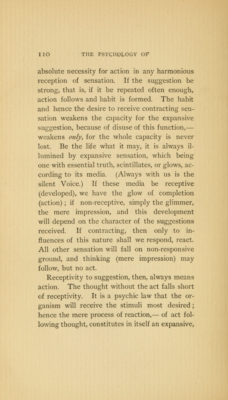 absolute necessity for action in any harmonious reception of sensation. If the suggestion be strong, that is, if it be repeated often enough, action follows and habit is formed. The habit and hence the desire to receive contracting sen- sation weakens the capacity for the expansive suggestion, because of disuse of this function,— weakens only, for the whole capacity is never lost. Be the life what it may, it is always il- lumined by expansive sensation, which being one with essential truth, scintillates, or glows, ac- cording to its media. (Always with us is the silent Voice.) If these media be receptive (developed), we have the glow of completion (action); if non-receptive, simply the glimmer, the mere impression, and this development will depend on the character of the suggestions received. If contracting, then only to in- fluences of this nature shall we respond, react. All other sensation will fall on non-responsive ground, and thinking (mere impression) may follow, but no act. Receptivity to suggestion, then, always means action. The thought without the act falls short of receptivity. It is a psychic law that the or- ganism will receive the stimuli most desired; hence the mere process of reaction,— of act fol- lowing thought, constitutes in itself an expansive,